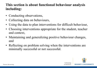 This section is about functional behaviour analysis including: Conducting observations, Collecting data on behaviours, Using the data to plan interventions for difficult behaviour, Choosing interventions appropriate for the student, teacher and context, Maintaining and generalizing positive behaviour changes, and Reflecting on problem solving when the interventions are minimally successful or not successful. 