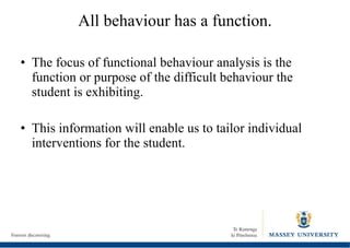 All behaviour has a function. The focus of functional behaviour analysis is the function or purpose of the difficult behaviour the student is exhibiting. This information will enable us to tailor individual interventions for the student. 