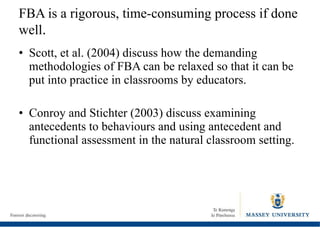 FBA is a rigorous, time-consuming process if done well . Scott, et al. (2004) discuss how the demanding methodologies of FBA can be relaxed so that it can be put into practice in classrooms by educators. Conroy and Stichter (2003) discuss examining antecedents to behaviours and using antecedent and functional assessment in the natural classroom setting. 