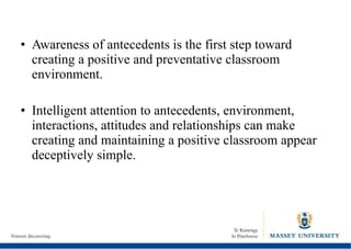 Awareness of antecedents is the first step toward creating a positive and preventative classroom environment. Intelligent attention to antecedents, environment, interactions, attitudes and relationships can make creating and maintaining a positive classroom appear deceptively simple. 