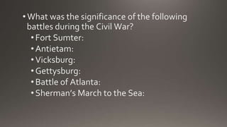 • What was the significance of the following
battles during the Civil War?
•Fort Sumter:
•Antietam:
•Vicksburg:
•Gettysburg:
•Battle of Atlanta:
•Sherman’s March to the Sea:
 