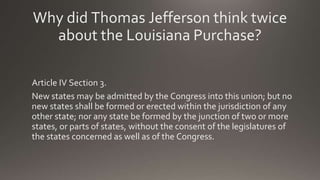 Why did Thomas Jefferson think twice
about the Louisiana Purchase?
Article IV Section 3.
New states may be admitted by the Congress into this union; but no
new states shall be formed or erected within the jurisdiction of any
other state; nor any state be formed by the junction of two or more
states, or parts of states, without the consent of the legislatures of
the states concerned as well as of the Congress.
 