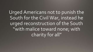 Urged Americans not to punish the
South for the Civil War, instead he
urged reconstruction of the South
“with malice toward none; with
charity for all”
 