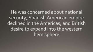 He was concerned about national
security, Spanish American empire
declined in the Americas, and British
desire to expand into the western
hemisphere
 