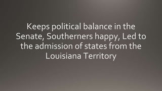 Keeps political balance in the
Senate, Southerners happy, Led to
the admission of states from the
Louisiana Territory
 