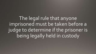 The legal rule that anyone
imprisoned must be taken before a
judge to determine if the prisoner is
being legally held in custody
 