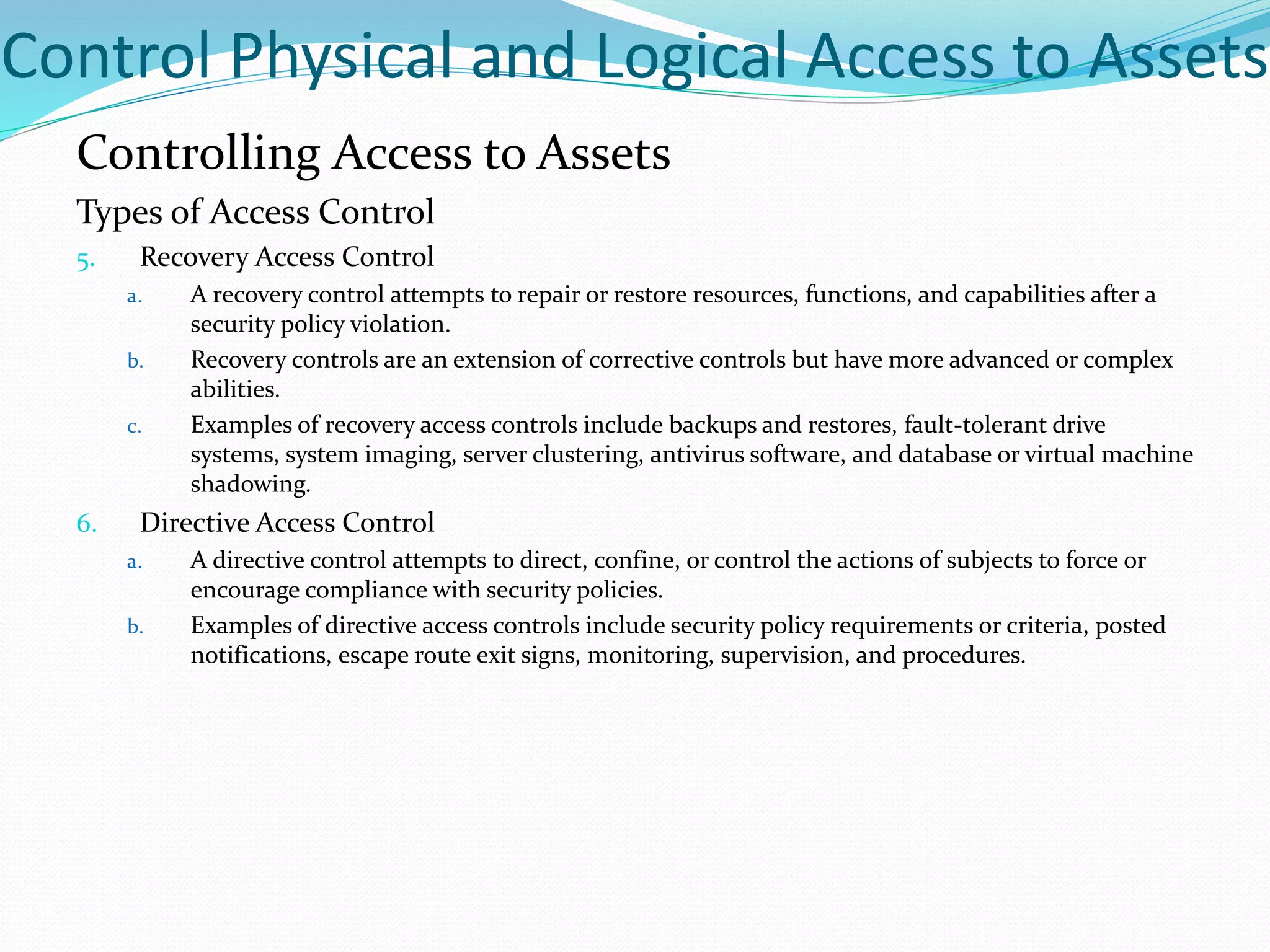 Control Physical and Logical Access to Assets
Controlling Access to Assets
Types of Access Control
5. Recovery Access Control
a. A recovery control attempts to repair or restore resources, functions, and capabilities after a
security policy violation.
b. Recovery controls are an extension of corrective controls but have more advanced or complex
abilities.
c. Examples of recovery access controls include backups and restores, fault-tolerant drive
systems, system imaging, server clustering, antivirus software, and database or virtual machine
shadowing.
6. Directive Access Control
a. A directive control attempts to direct, confine, or control the actions of subjects to force or
encourage compliance with security policies.
b. Examples of directive access controls include security policy requirements or criteria, posted
notifications, escape route exit signs, monitoring, supervision, and procedures.
 
