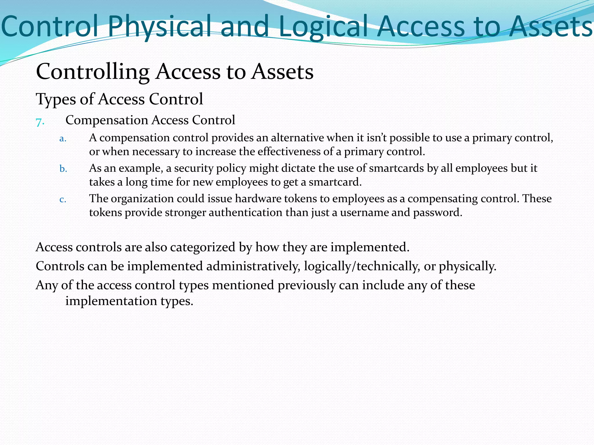 Control Physical and Logical Access to Assets
Controlling Access to Assets
Types of Access Control
7. Compensation Access Control
a. A compensation control provides an alternative when it isn’t possible to use a primary control,
or when necessary to increase the effectiveness of a primary control.
b. As an example, a security policy might dictate the use of smartcards by all employees but it
takes a long time for new employees to get a smartcard.
c. The organization could issue hardware tokens to employees as a compensating control. These
tokens provide stronger authentication than just a username and password.
Access controls are also categorized by how they are implemented.
Controls can be implemented administratively, logically/technically, or physically.
Any of the access control types mentioned previously can include any of these
implementation types.
 