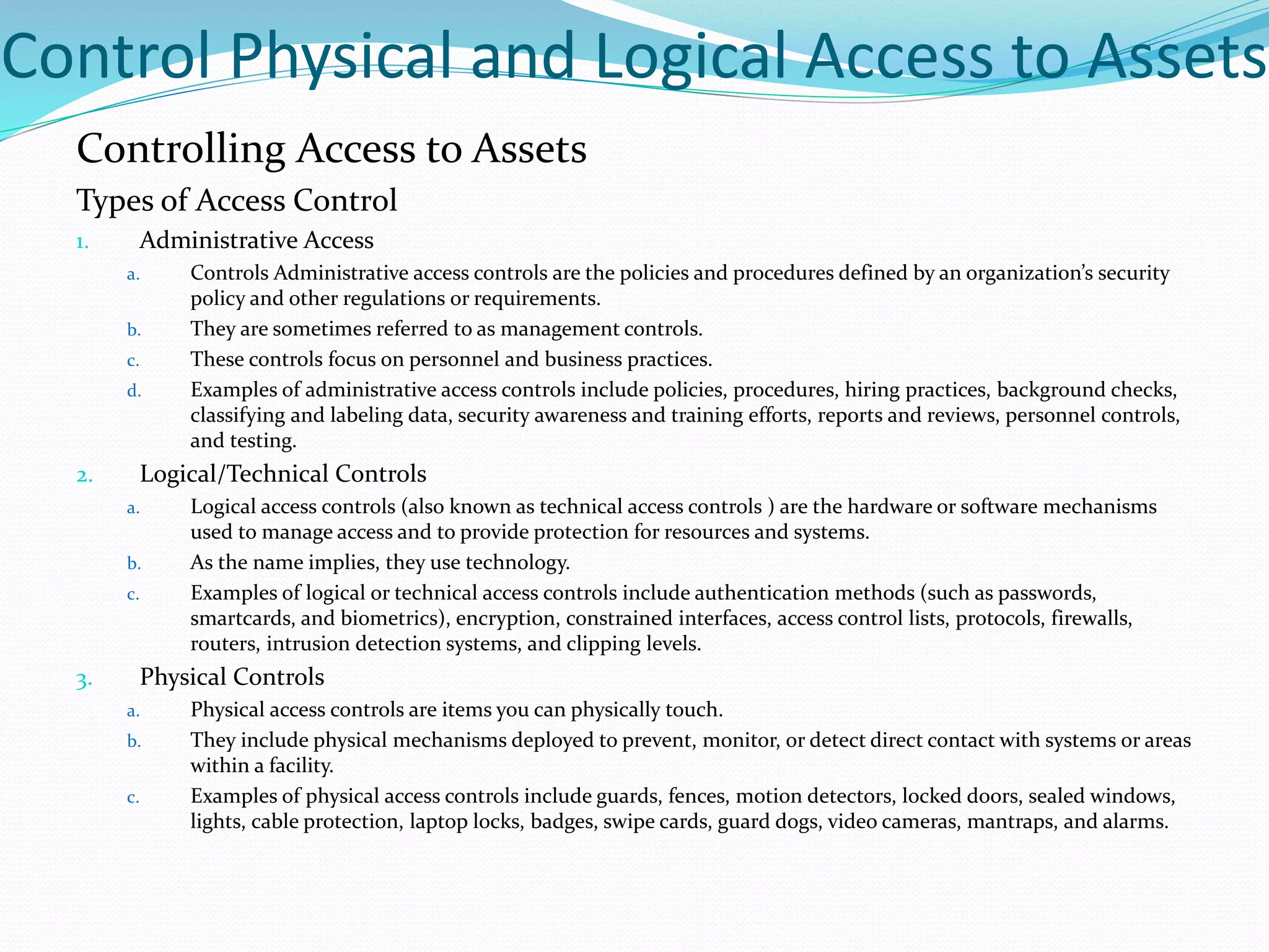 Control Physical and Logical Access to Assets
Controlling Access to Assets
Types of Access Control
1. Administrative Access
a. Controls Administrative access controls are the policies and procedures defined by an organization’s security
policy and other regulations or requirements.
b. They are sometimes referred to as management controls.
c. These controls focus on personnel and business practices.
d. Examples of administrative access controls include policies, procedures, hiring practices, background checks,
classifying and labeling data, security awareness and training efforts, reports and reviews, personnel controls,
and testing.
2. Logical/Technical Controls
a. Logical access controls (also known as technical access controls ) are the hardware or software mechanisms
used to manage access and to provide protection for resources and systems.
b. As the name implies, they use technology.
c. Examples of logical or technical access controls include authentication methods (such as passwords,
smartcards, and biometrics), encryption, constrained interfaces, access control lists, protocols, firewalls,
routers, intrusion detection systems, and clipping levels.
3. Physical Controls
a. Physical access controls are items you can physically touch.
b. They include physical mechanisms deployed to prevent, monitor, or detect direct contact with systems or areas
within a facility.
c. Examples of physical access controls include guards, fences, motion detectors, locked doors, sealed windows,
lights, cable protection, laptop locks, badges, swipe cards, guard dogs, video cameras, mantraps, and alarms.
 