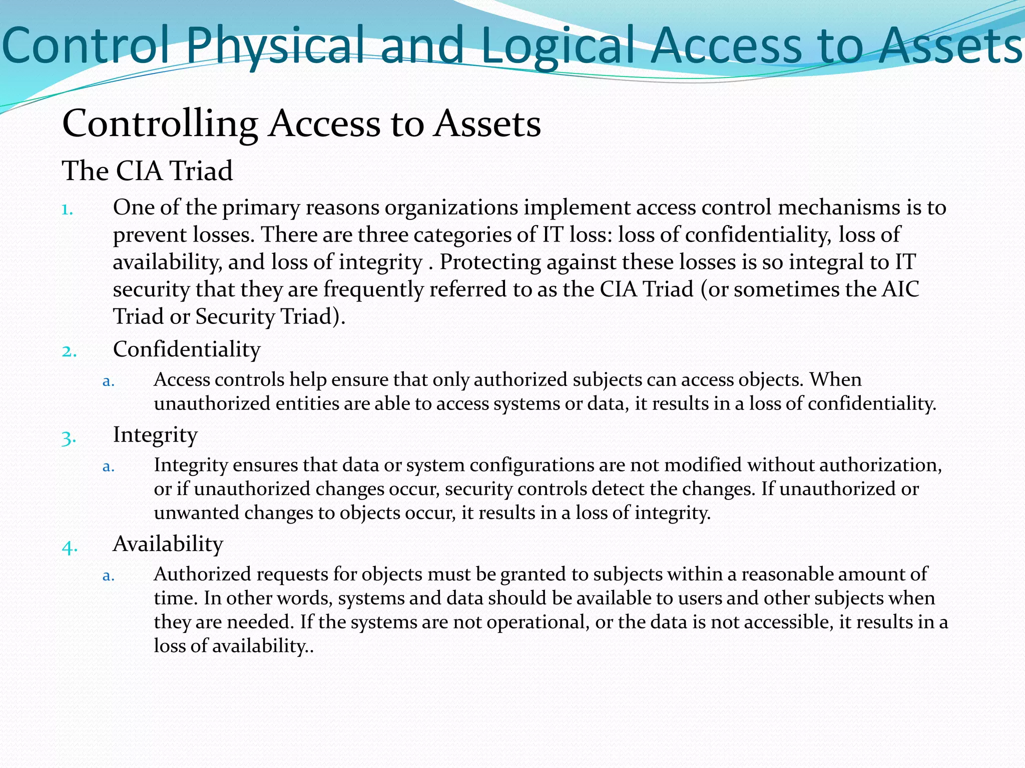 Control Physical and Logical Access to Assets
Controlling Access to Assets
The CIA Triad
1. One of the primary reasons organizations implement access control mechanisms is to
prevent losses. There are three categories of IT loss: loss of confidentiality, loss of
availability, and loss of integrity . Protecting against these losses is so integral to IT
security that they are frequently referred to as the CIA Triad (or sometimes the AIC
Triad or Security Triad).
2. Confidentiality
a. Access controls help ensure that only authorized subjects can access objects. When
unauthorized entities are able to access systems or data, it results in a loss of confidentiality.
3. Integrity
a. Integrity ensures that data or system configurations are not modified without authorization,
or if unauthorized changes occur, security controls detect the changes. If unauthorized or
unwanted changes to objects occur, it results in a loss of integrity.
4. Availability
a. Authorized requests for objects must be granted to subjects within a reasonable amount of
time. In other words, systems and data should be available to users and other subjects when
they are needed. If the systems are not operational, or the data is not accessible, it results in a
loss of availability..
 