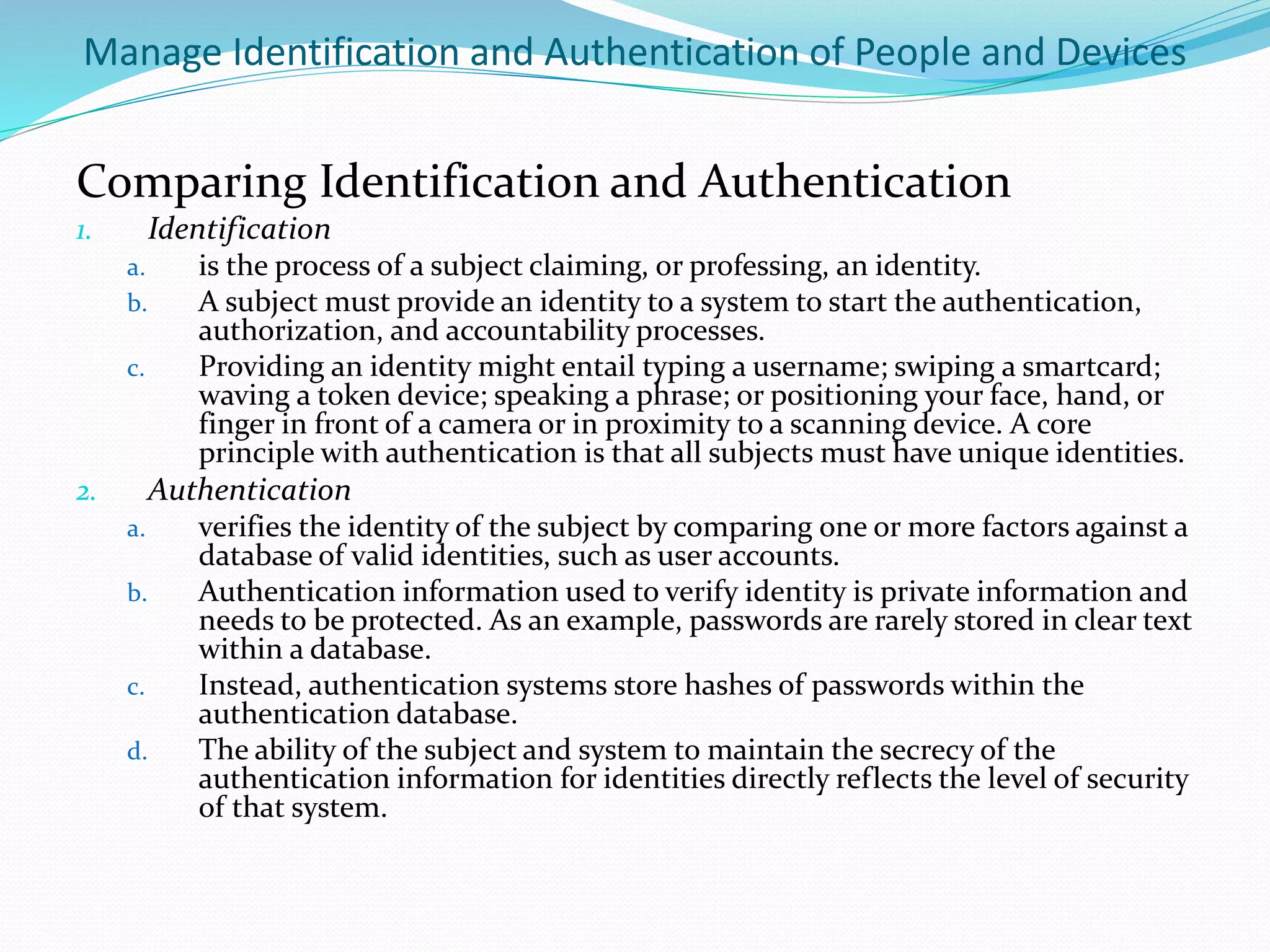 Manage Identification and Authentication of People and Devices
Comparing Identification and Authentication
1. Identification
a. is the process of a subject claiming, or professing, an identity.
b. A subject must provide an identity to a system to start the authentication,
authorization, and accountability processes.
c. Providing an identity might entail typing a username; swiping a smartcard;
waving a token device; speaking a phrase; or positioning your face, hand, or
finger in front of a camera or in proximity to a scanning device. A core
principle with authentication is that all subjects must have unique identities.
2. Authentication
a. verifies the identity of the subject by comparing one or more factors against a
database of valid identities, such as user accounts.
b. Authentication information used to verify identity is private information and
needs to be protected. As an example, passwords are rarely stored in clear text
within a database.
c. Instead, authentication systems store hashes of passwords within the
authentication database.
d. The ability of the subject and system to maintain the secrecy of the
authentication information for identities directly reflects the level of security
of that system.
 