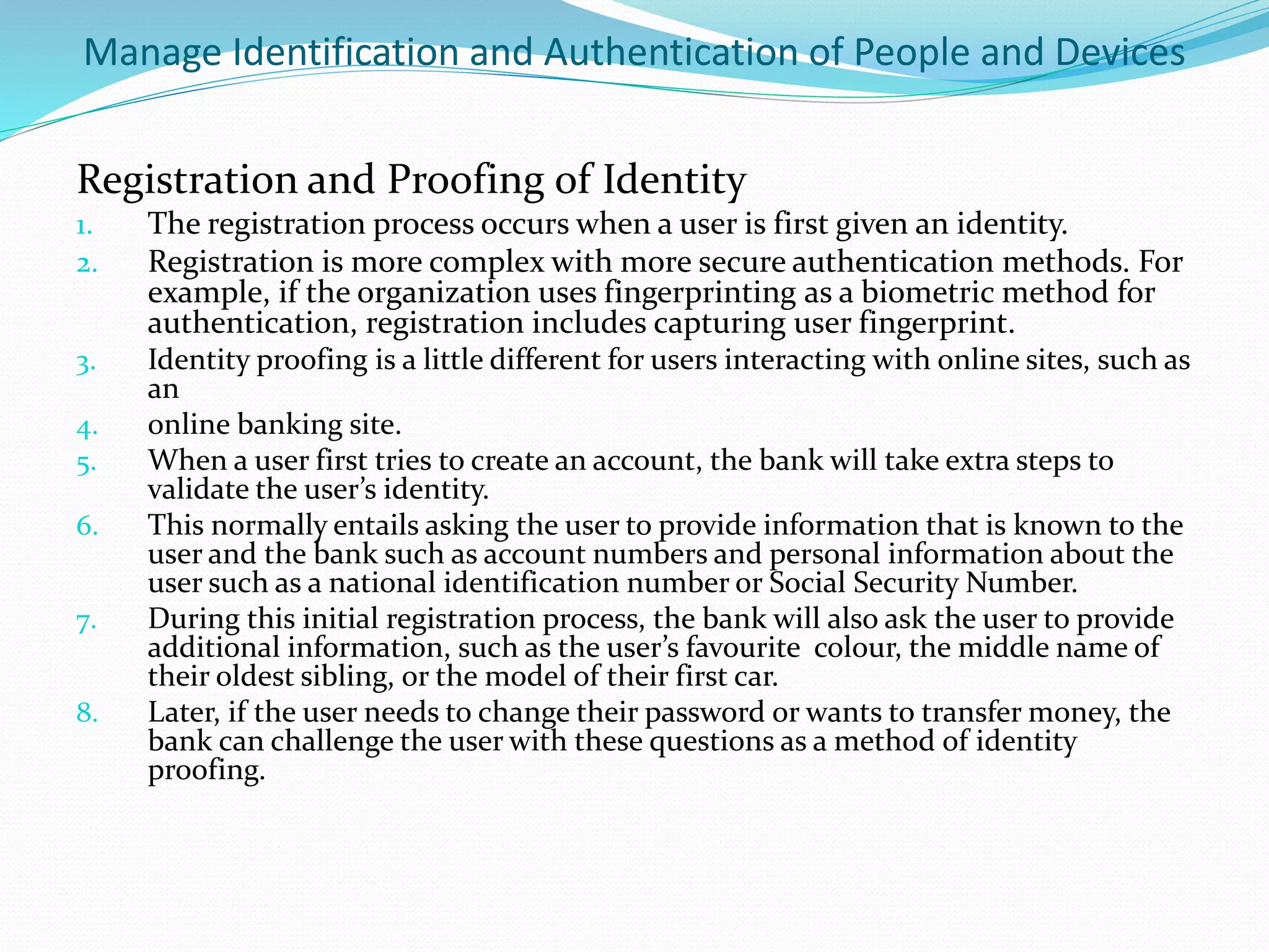 Manage Identification and Authentication of People and Devices
Registration and Proofing of Identity
1. The registration process occurs when a user is first given an identity.
2. Registration is more complex with more secure authentication methods. For
example, if the organization uses fingerprinting as a biometric method for
authentication, registration includes capturing user fingerprint.
3. Identity proofing is a little different for users interacting with online sites, such as
an
4. online banking site.
5. When a user first tries to create an account, the bank will take extra steps to
validate the user’s identity.
6. This normally entails asking the user to provide information that is known to the
user and the bank such as account numbers and personal information about the
user such as a national identification number or Social Security Number.
7. During this initial registration process, the bank will also ask the user to provide
additional information, such as the user’s favourite colour, the middle name of
their oldest sibling, or the model of their first car.
8. Later, if the user needs to change their password or wants to transfer money, the
bank can challenge the user with these questions as a method of identity
proofing.
 