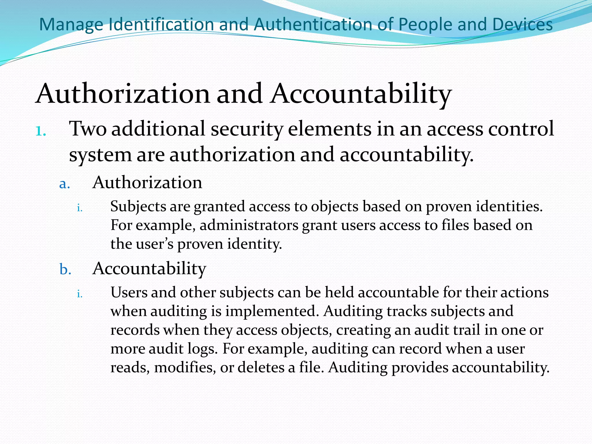 Manage Identification and Authentication of People and Devices
Authorization and Accountability
1. Two additional security elements in an access control
system are authorization and accountability.
a. Authorization
i. Subjects are granted access to objects based on proven identities.
For example, administrators grant users access to files based on
the user’s proven identity.
b. Accountability
i. Users and other subjects can be held accountable for their actions
when auditing is implemented. Auditing tracks subjects and
records when they access objects, creating an audit trail in one or
more audit logs. For example, auditing can record when a user
reads, modifies, or deletes a file. Auditing provides accountability.
 