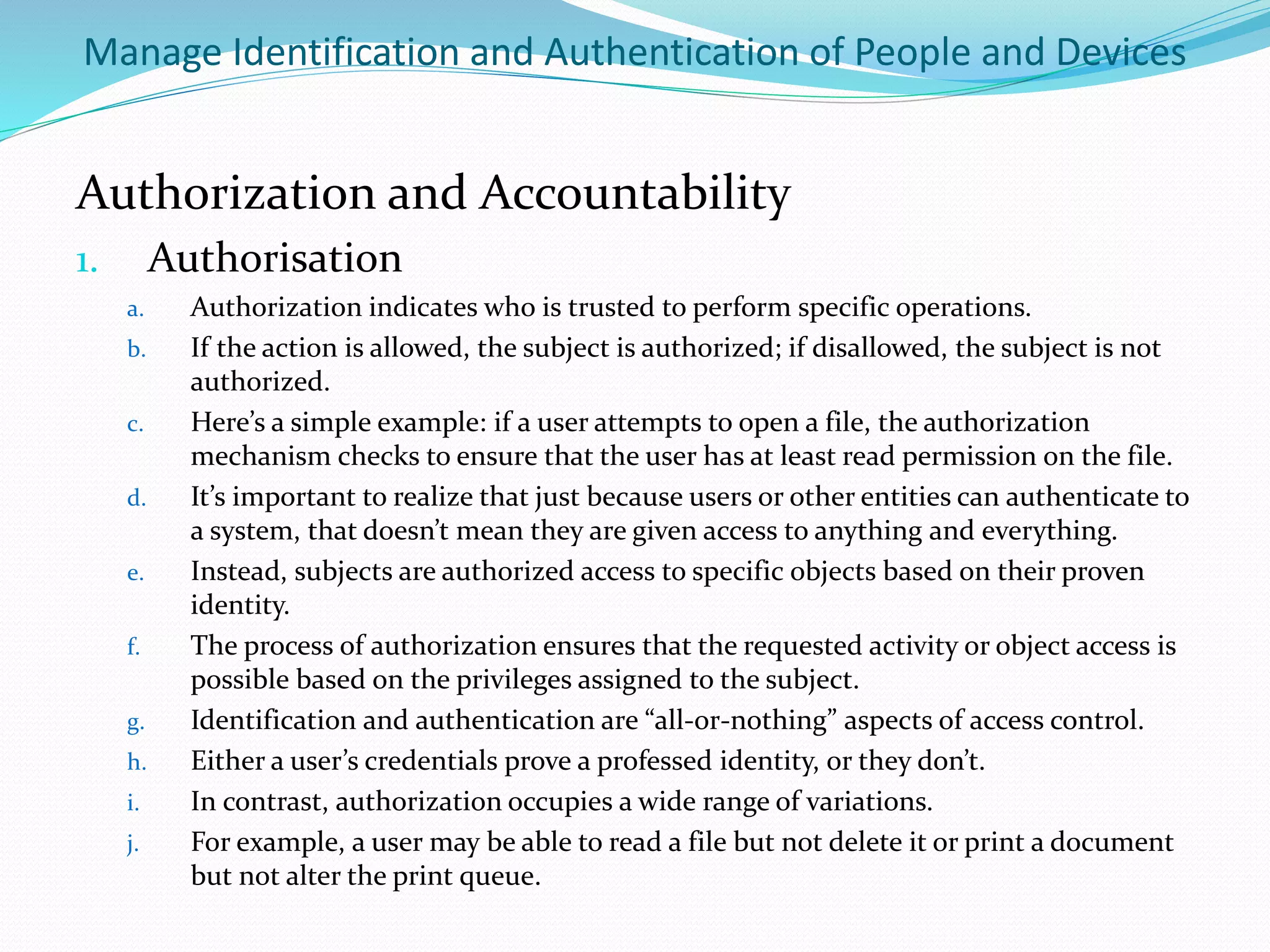 Manage Identification and Authentication of People and Devices
Authorization and Accountability
1. Authorisation
a. Authorization indicates who is trusted to perform specific operations.
b. If the action is allowed, the subject is authorized; if disallowed, the subject is not
authorized.
c. Here’s a simple example: if a user attempts to open a file, the authorization
mechanism checks to ensure that the user has at least read permission on the file.
d. It’s important to realize that just because users or other entities can authenticate to
a system, that doesn’t mean they are given access to anything and everything.
e. Instead, subjects are authorized access to specific objects based on their proven
identity.
f. The process of authorization ensures that the requested activity or object access is
possible based on the privileges assigned to the subject.
g. Identification and authentication are “all-or-nothing” aspects of access control.
h. Either a user’s credentials prove a professed identity, or they don’t.
i. In contrast, authorization occupies a wide range of variations.
j. For example, a user may be able to read a file but not delete it or print a document
but not alter the print queue.
 
