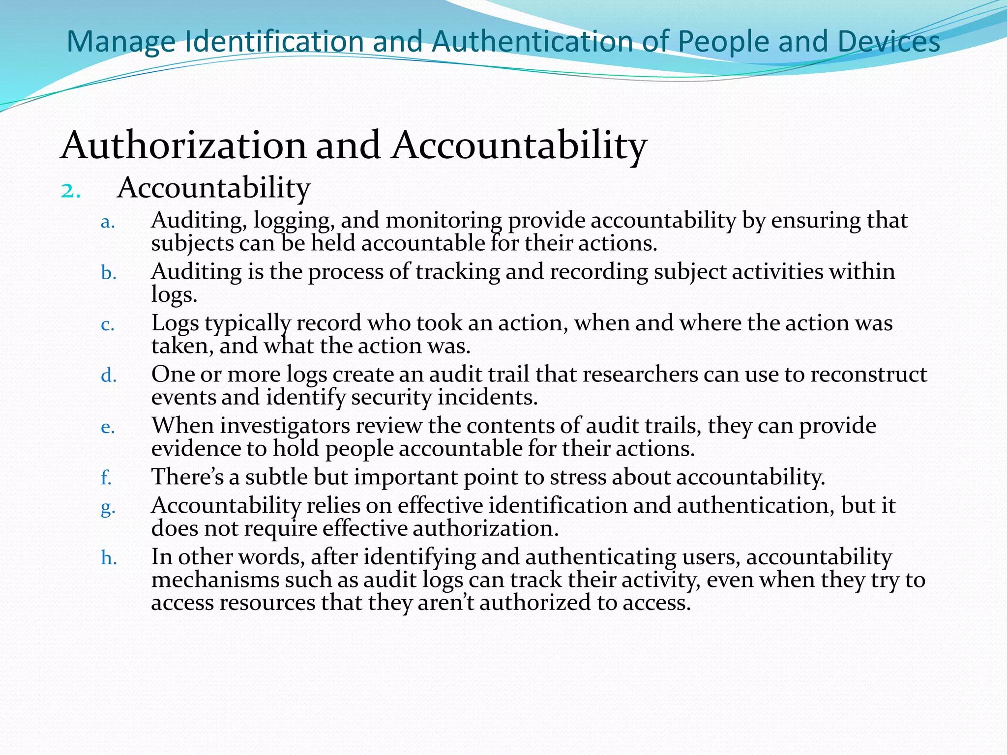 Manage Identification and Authentication of People and Devices
Authorization and Accountability
2. Accountability
a. Auditing, logging, and monitoring provide accountability by ensuring that
subjects can be held accountable for their actions.
b. Auditing is the process of tracking and recording subject activities within
logs.
c. Logs typically record who took an action, when and where the action was
taken, and what the action was.
d. One or more logs create an audit trail that researchers can use to reconstruct
events and identify security incidents.
e. When investigators review the contents of audit trails, they can provide
evidence to hold people accountable for their actions.
f. There’s a subtle but important point to stress about accountability.
g. Accountability relies on effective identification and authentication, but it
does not require effective authorization.
h. In other words, after identifying and authenticating users, accountability
mechanisms such as audit logs can track their activity, even when they try to
access resources that they aren’t authorized to access.
 