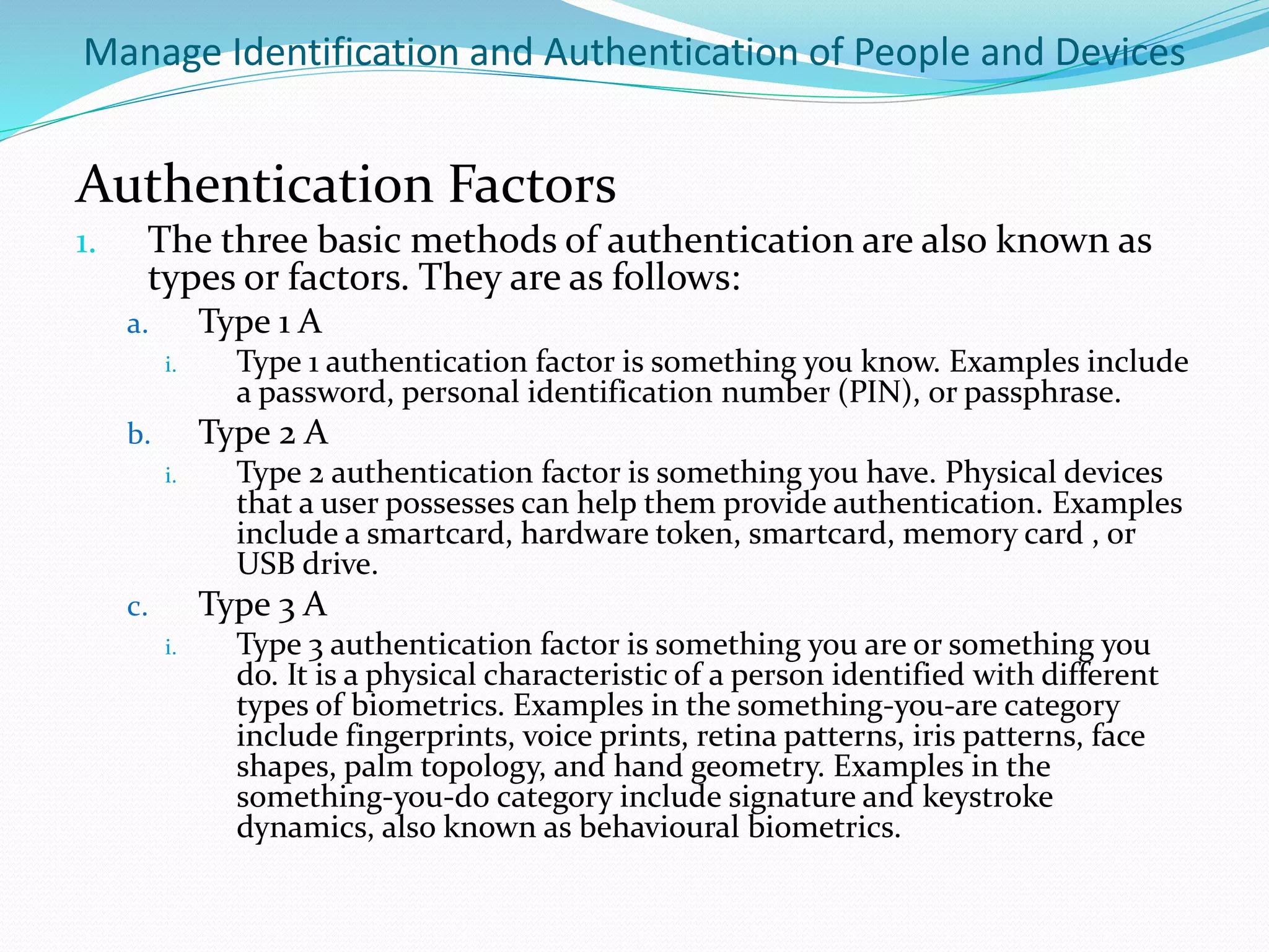 Manage Identification and Authentication of People and Devices
Authentication Factors
1. The three basic methods of authentication are also known as
types or factors. They are as follows:
a. Type 1 A
i. Type 1 authentication factor is something you know. Examples include
a password, personal identification number (PIN), or passphrase.
b. Type 2 A
i. Type 2 authentication factor is something you have. Physical devices
that a user possesses can help them provide authentication. Examples
include a smartcard, hardware token, smartcard, memory card , or
USB drive.
c. Type 3 A
i. Type 3 authentication factor is something you are or something you
do. It is a physical characteristic of a person identified with different
types of biometrics. Examples in the something-you-are category
include fingerprints, voice prints, retina patterns, iris patterns, face
shapes, palm topology, and hand geometry. Examples in the
something-you-do category include signature and keystroke
dynamics, also known as behavioural biometrics.
 