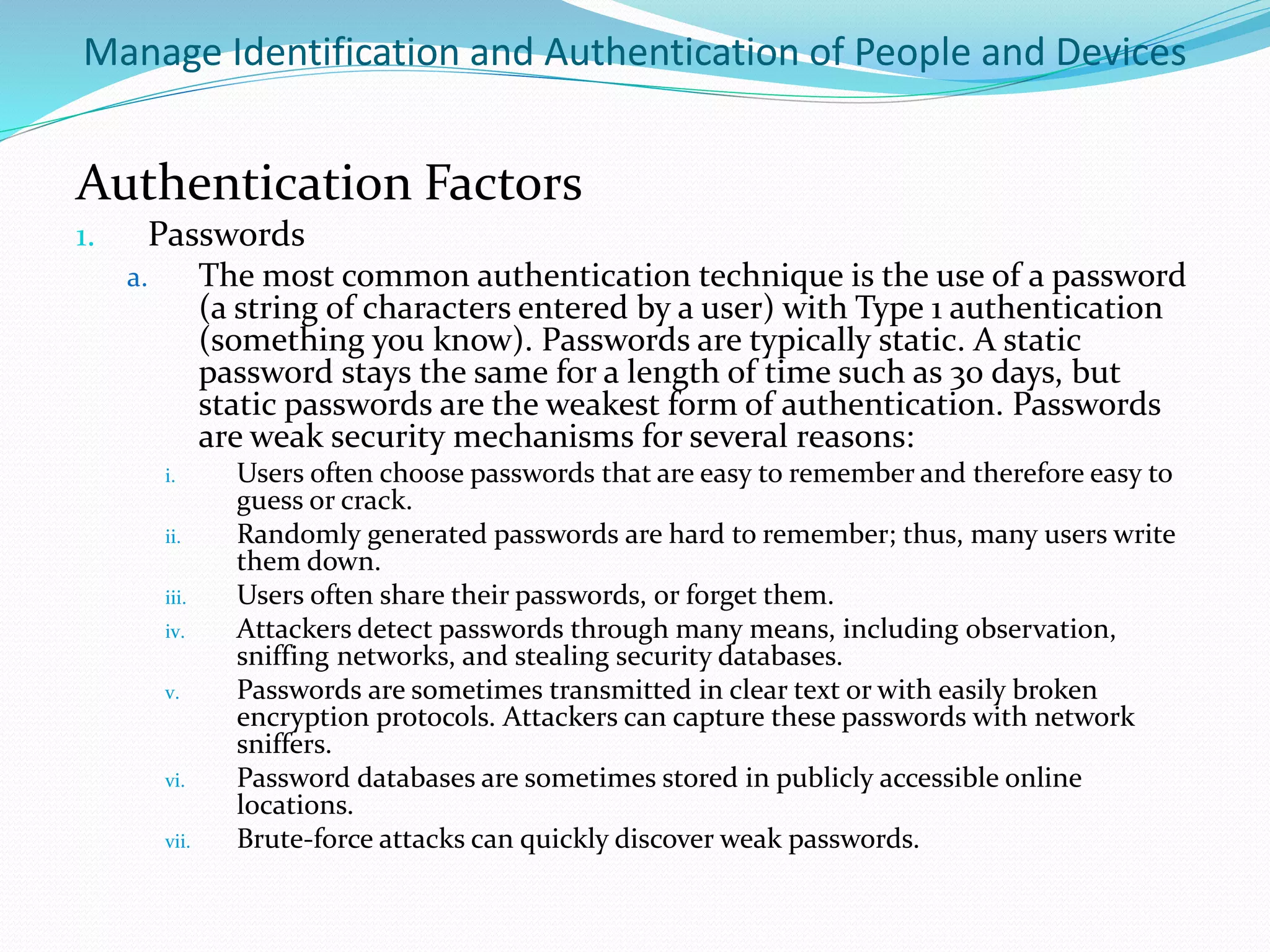 Manage Identification and Authentication of People and Devices
Authentication Factors
1. Passwords
a. The most common authentication technique is the use of a password
(a string of characters entered by a user) with Type 1 authentication
(something you know). Passwords are typically static. A static
password stays the same for a length of time such as 30 days, but
static passwords are the weakest form of authentication. Passwords
are weak security mechanisms for several reasons:
i. Users often choose passwords that are easy to remember and therefore easy to
guess or crack.
ii. Randomly generated passwords are hard to remember; thus, many users write
them down.
iii. Users often share their passwords, or forget them.
iv. Attackers detect passwords through many means, including observation,
sniffing networks, and stealing security databases.
v. Passwords are sometimes transmitted in clear text or with easily broken
encryption protocols. Attackers can capture these passwords with network
sniffers.
vi. Password databases are sometimes stored in publicly accessible online
locations.
vii. Brute-force attacks can quickly discover weak passwords.
 