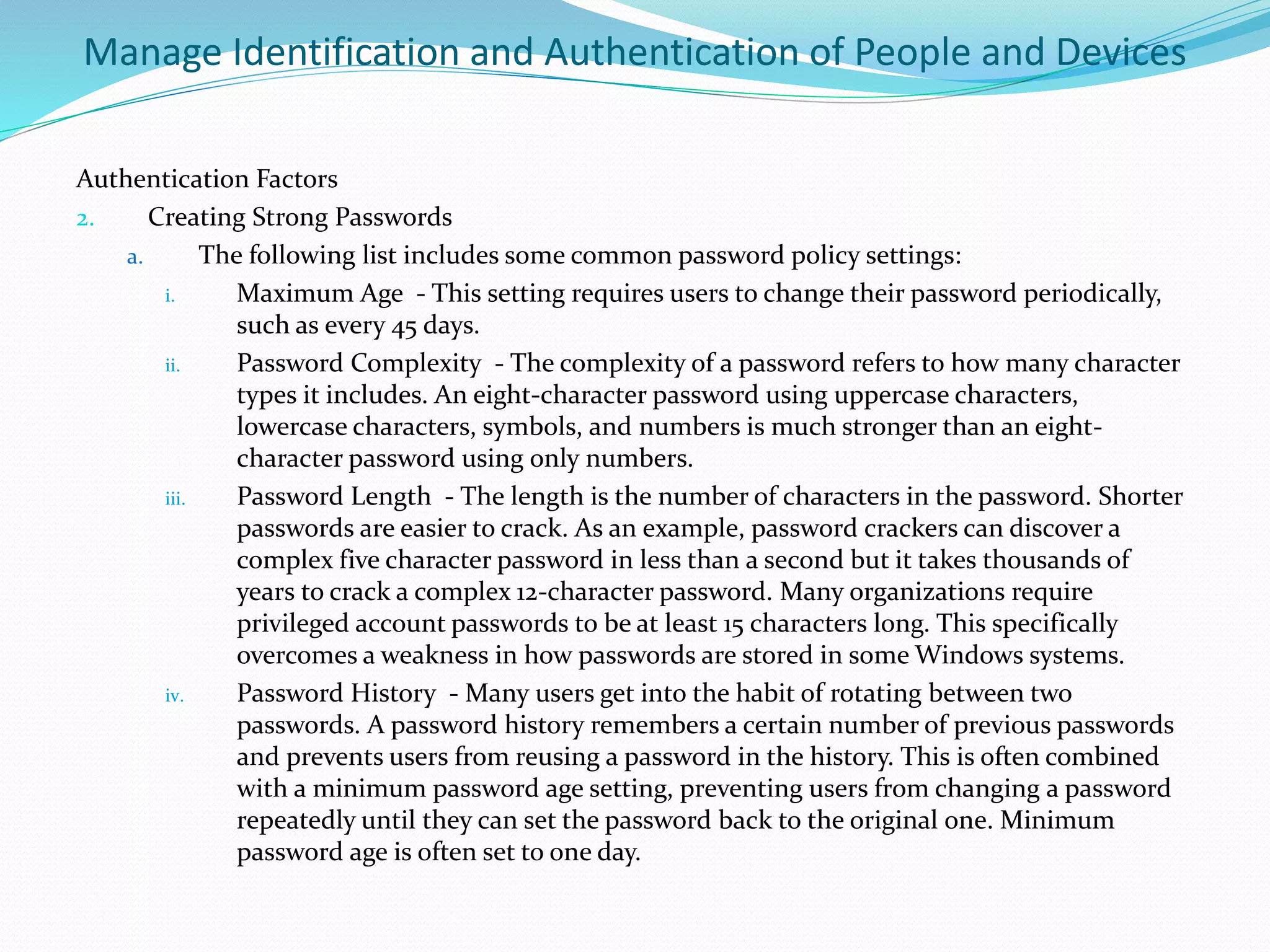 Manage Identification and Authentication of People and Devices
Authentication Factors
2. Creating Strong Passwords
a. The following list includes some common password policy settings:
i. Maximum Age - This setting requires users to change their password periodically,
such as every 45 days.
ii. Password Complexity - The complexity of a password refers to how many character
types it includes. An eight-character password using uppercase characters,
lowercase characters, symbols, and numbers is much stronger than an eight-
character password using only numbers.
iii. Password Length - The length is the number of characters in the password. Shorter
passwords are easier to crack. As an example, password crackers can discover a
complex five character password in less than a second but it takes thousands of
years to crack a complex 12-character password. Many organizations require
privileged account passwords to be at least 15 characters long. This specifically
overcomes a weakness in how passwords are stored in some Windows systems.
iv. Password History - Many users get into the habit of rotating between two
passwords. A password history remembers a certain number of previous passwords
and prevents users from reusing a password in the history. This is often combined
with a minimum password age setting, preventing users from changing a password
repeatedly until they can set the password back to the original one. Minimum
password age is often set to one day.
 
