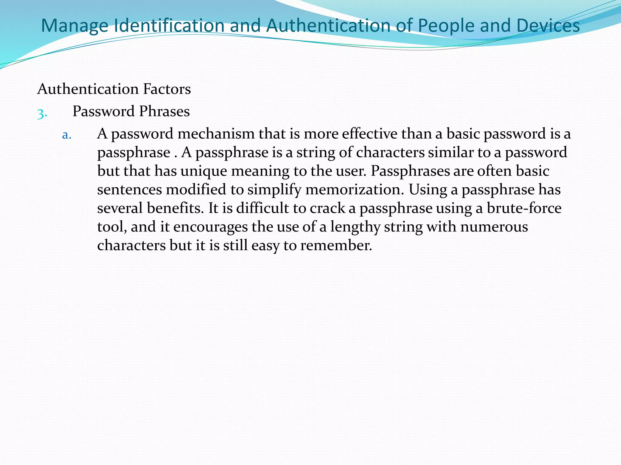 Manage Identification and Authentication of People and Devices
Authentication Factors
3. Password Phrases
a. A password mechanism that is more effective than a basic password is a
passphrase . A passphrase is a string of characters similar to a password
but that has unique meaning to the user. Passphrases are often basic
sentences modified to simplify memorization. Using a passphrase has
several benefits. It is difficult to crack a passphrase using a brute-force
tool, and it encourages the use of a lengthy string with numerous
characters but it is still easy to remember.
 