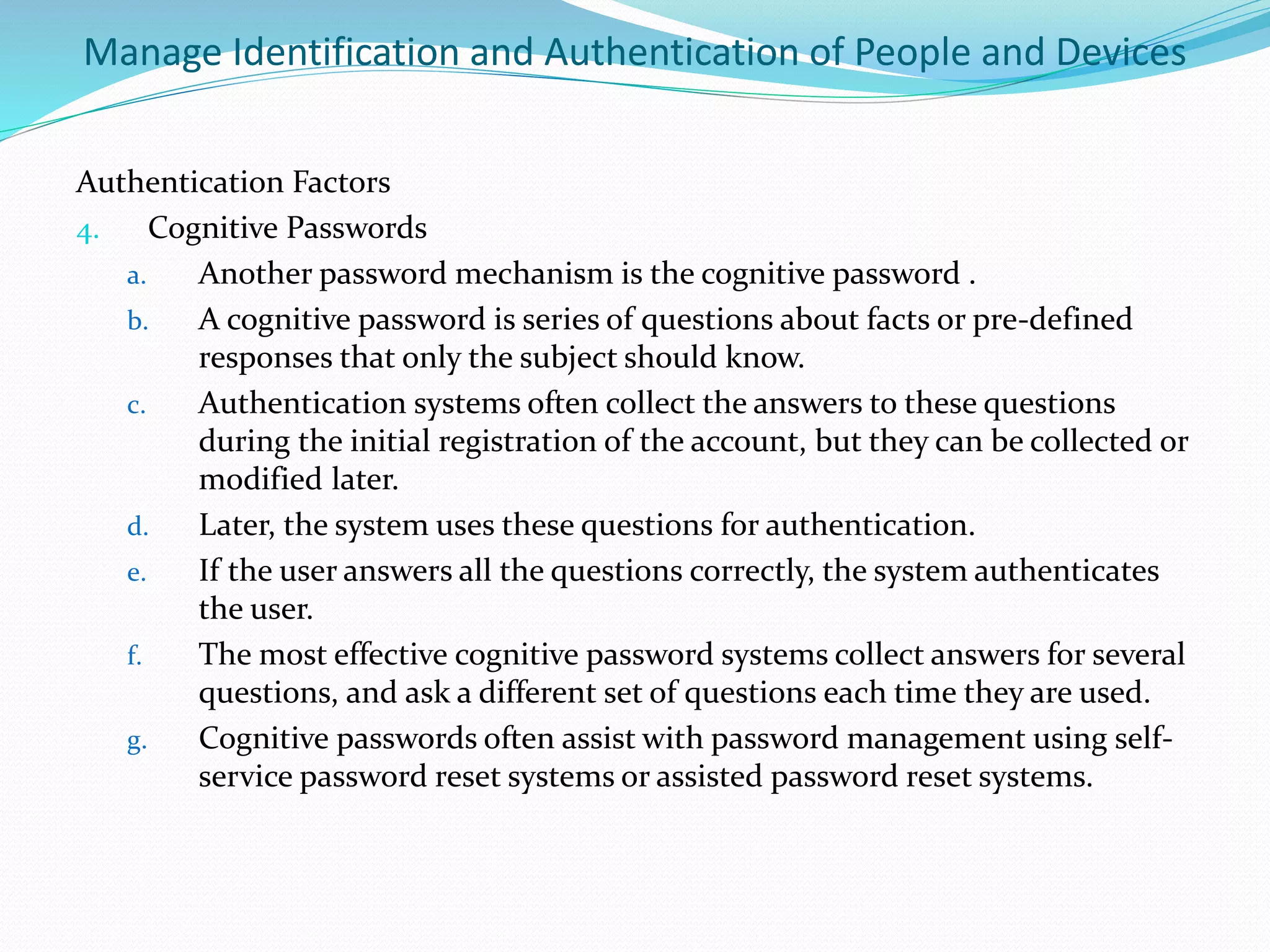 Manage Identification and Authentication of People and Devices
Authentication Factors
4. Cognitive Passwords
a. Another password mechanism is the cognitive password .
b. A cognitive password is series of questions about facts or pre-defined
responses that only the subject should know.
c. Authentication systems often collect the answers to these questions
during the initial registration of the account, but they can be collected or
modified later.
d. Later, the system uses these questions for authentication.
e. If the user answers all the questions correctly, the system authenticates
the user.
f. The most effective cognitive password systems collect answers for several
questions, and ask a different set of questions each time they are used.
g. Cognitive passwords often assist with password management using self-
service password reset systems or assisted password reset systems.
 