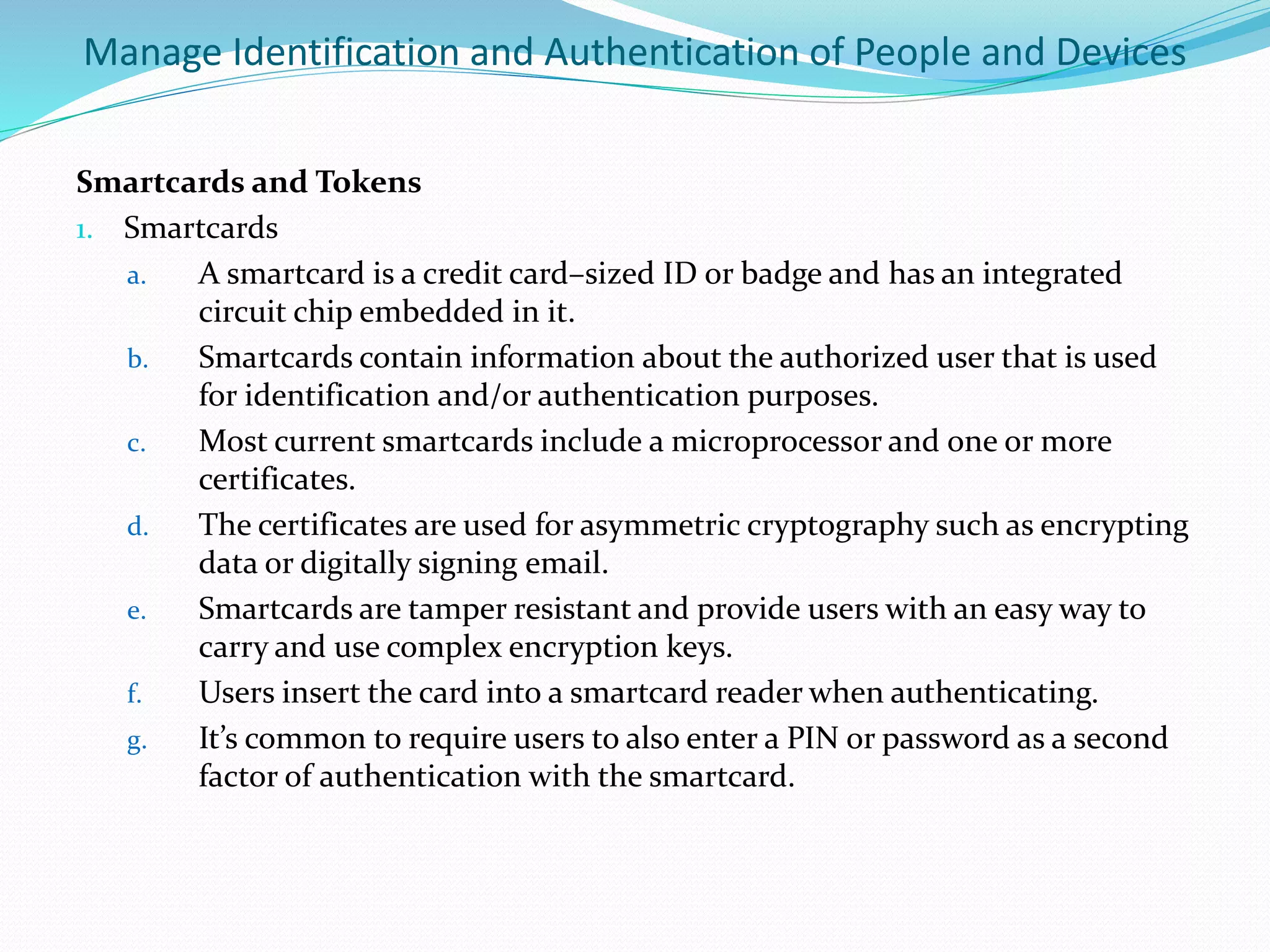 Manage Identification and Authentication of People and Devices
Smartcards and Tokens
1. Smartcards
a. A smartcard is a credit card–sized ID or badge and has an integrated
circuit chip embedded in it.
b. Smartcards contain information about the authorized user that is used
for identification and/or authentication purposes.
c. Most current smartcards include a microprocessor and one or more
certificates.
d. The certificates are used for asymmetric cryptography such as encrypting
data or digitally signing email.
e. Smartcards are tamper resistant and provide users with an easy way to
carry and use complex encryption keys.
f. Users insert the card into a smartcard reader when authenticating.
g. It’s common to require users to also enter a PIN or password as a second
factor of authentication with the smartcard.
 