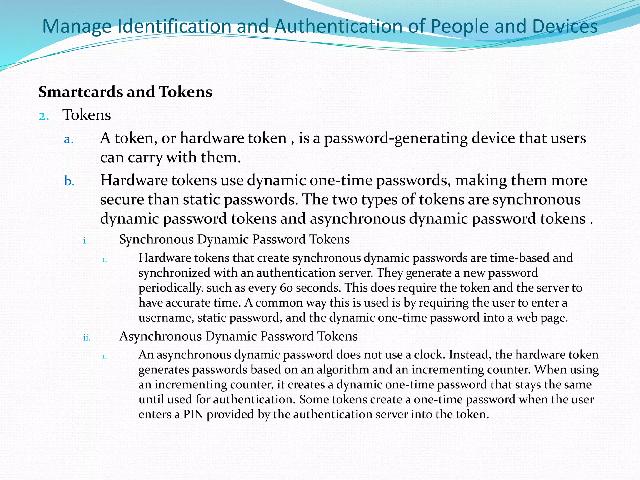 Manage Identification and Authentication of People and Devices
Smartcards and Tokens
2. Tokens
a. A token, or hardware token , is a password-generating device that users
can carry with them.
b. Hardware tokens use dynamic one-time passwords, making them more
secure than static passwords. The two types of tokens are synchronous
dynamic password tokens and asynchronous dynamic password tokens .
i. Synchronous Dynamic Password Tokens
1. Hardware tokens that create synchronous dynamic passwords are time-based and
synchronized with an authentication server. They generate a new password
periodically, such as every 60 seconds. This does require the token and the server to
have accurate time. A common way this is used is by requiring the user to enter a
username, static password, and the dynamic one-time password into a web page.
ii. Asynchronous Dynamic Password Tokens
1. An asynchronous dynamic password does not use a clock. Instead, the hardware token
generates passwords based on an algorithm and an incrementing counter. When using
an incrementing counter, it creates a dynamic one-time password that stays the same
until used for authentication. Some tokens create a one-time password when the user
enters a PIN provided by the authentication server into the token.
 