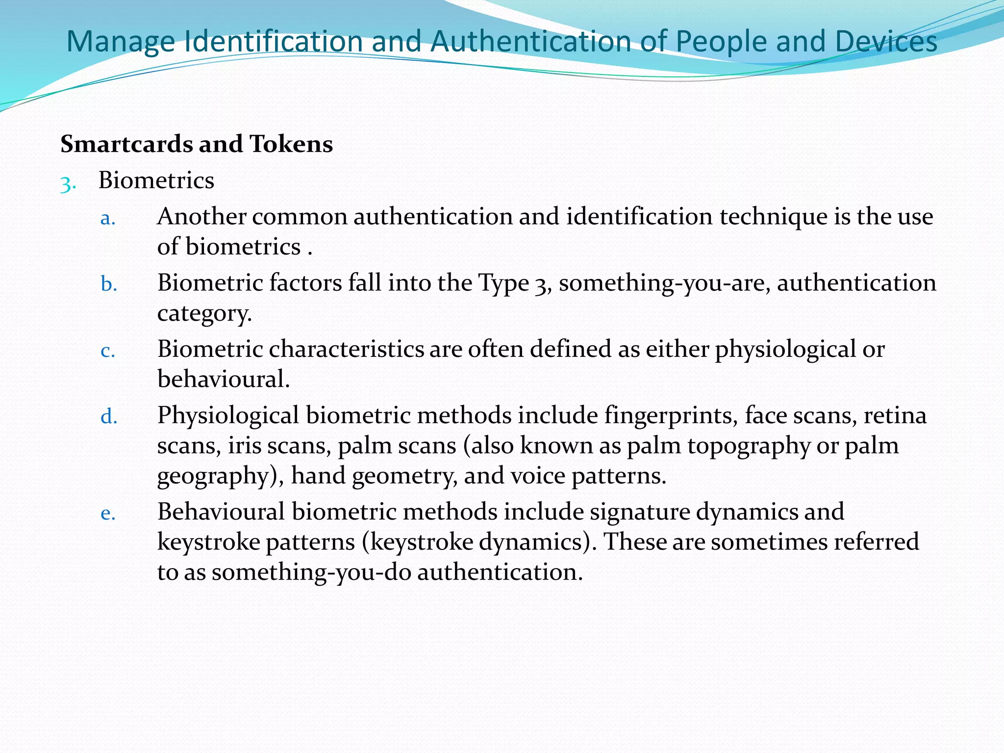 Manage Identification and Authentication of People and Devices
Smartcards and Tokens
3. Biometrics
a. Another common authentication and identification technique is the use
of biometrics .
b. Biometric factors fall into the Type 3, something-you-are, authentication
category.
c. Biometric characteristics are often defined as either physiological or
behavioural.
d. Physiological biometric methods include fingerprints, face scans, retina
scans, iris scans, palm scans (also known as palm topography or palm
geography), hand geometry, and voice patterns.
e. Behavioural biometric methods include signature dynamics and
keystroke patterns (keystroke dynamics). These are sometimes referred
to as something-you-do authentication.
 