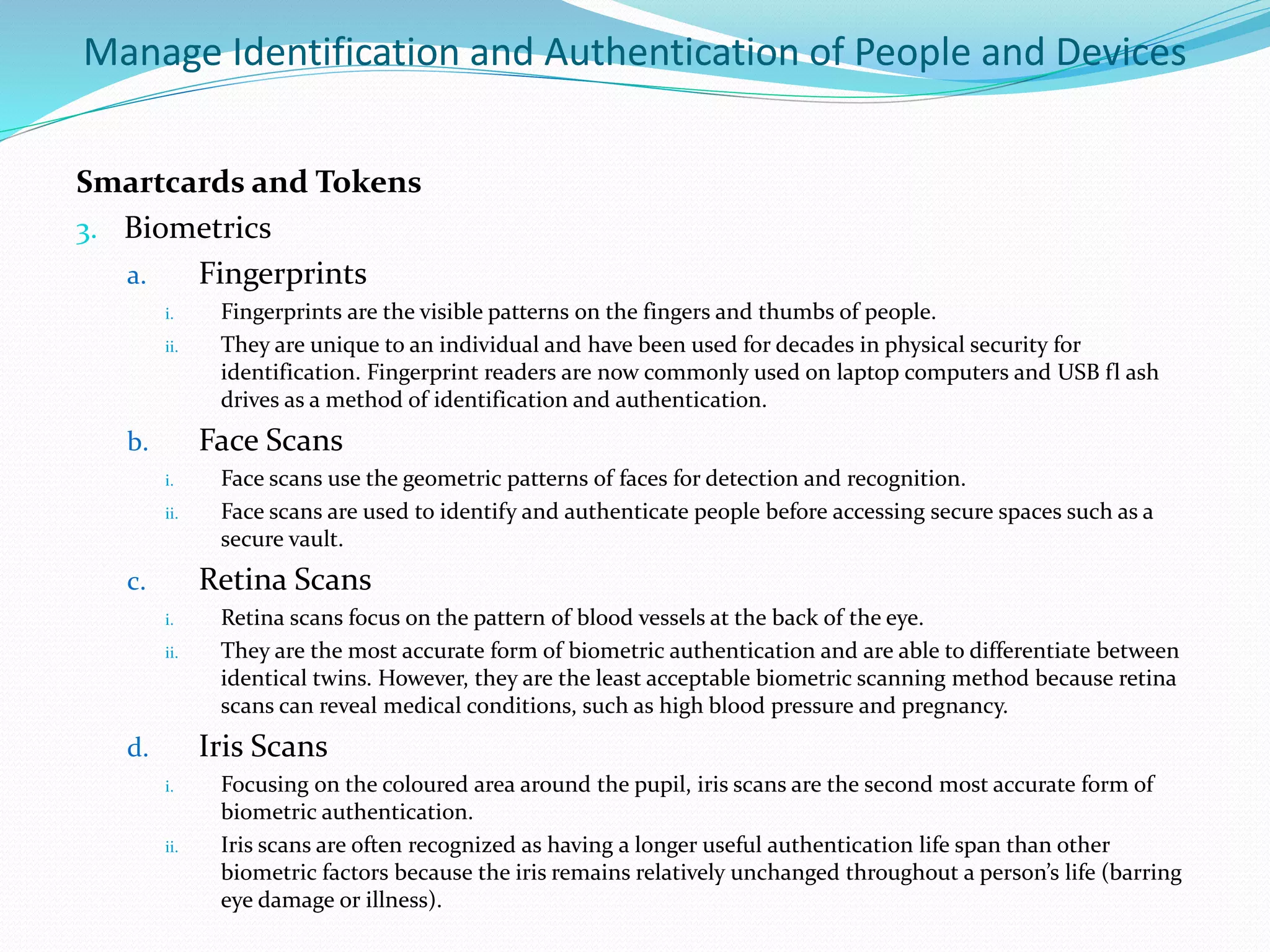 Manage Identification and Authentication of People and Devices
Smartcards and Tokens
3. Biometrics
a. Fingerprints
i. Fingerprints are the visible patterns on the fingers and thumbs of people.
ii. They are unique to an individual and have been used for decades in physical security for
identification. Fingerprint readers are now commonly used on laptop computers and USB fl ash
drives as a method of identification and authentication.
b. Face Scans
i. Face scans use the geometric patterns of faces for detection and recognition.
ii. Face scans are used to identify and authenticate people before accessing secure spaces such as a
secure vault.
c. Retina Scans
i. Retina scans focus on the pattern of blood vessels at the back of the eye.
ii. They are the most accurate form of biometric authentication and are able to differentiate between
identical twins. However, they are the least acceptable biometric scanning method because retina
scans can reveal medical conditions, such as high blood pressure and pregnancy.
d. Iris Scans
i. Focusing on the coloured area around the pupil, iris scans are the second most accurate form of
biometric authentication.
ii. Iris scans are often recognized as having a longer useful authentication life span than other
biometric factors because the iris remains relatively unchanged throughout a person’s life (barring
eye damage or illness).
 