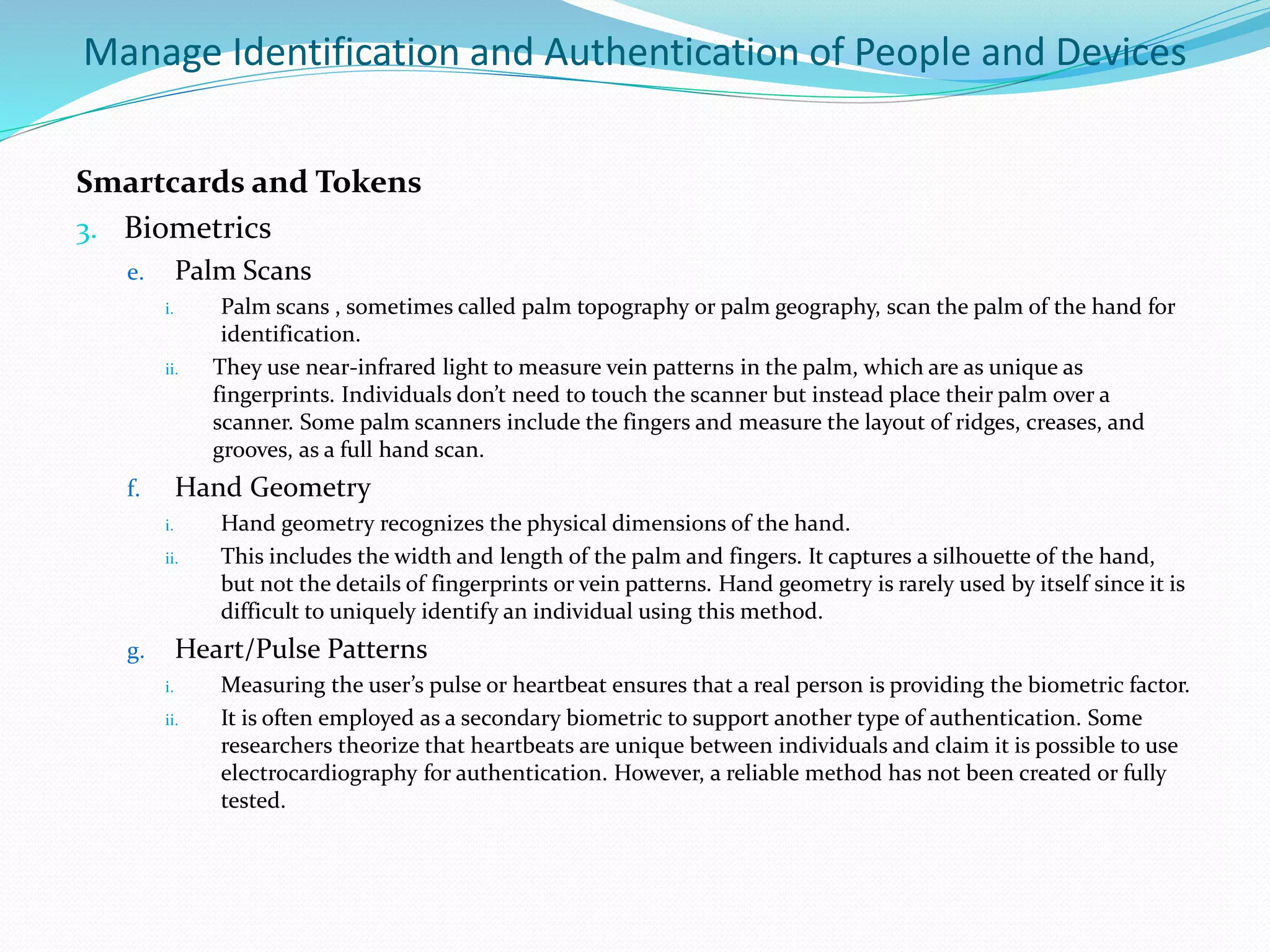 Manage Identification and Authentication of People and Devices
Smartcards and Tokens
3. Biometrics
e. Palm Scans
i. Palm scans , sometimes called palm topography or palm geography, scan the palm of the hand for
identification.
ii. They use near-infrared light to measure vein patterns in the palm, which are as unique as
fingerprints. Individuals don’t need to touch the scanner but instead place their palm over a
scanner. Some palm scanners include the fingers and measure the layout of ridges, creases, and
grooves, as a full hand scan.
f. Hand Geometry
i. Hand geometry recognizes the physical dimensions of the hand.
ii. This includes the width and length of the palm and fingers. It captures a silhouette of the hand,
but not the details of fingerprints or vein patterns. Hand geometry is rarely used by itself since it is
difficult to uniquely identify an individual using this method.
g. Heart/Pulse Patterns
i. Measuring the user’s pulse or heartbeat ensures that a real person is providing the biometric factor.
ii. It is often employed as a secondary biometric to support another type of authentication. Some
researchers theorize that heartbeats are unique between individuals and claim it is possible to use
electrocardiography for authentication. However, a reliable method has not been created or fully
tested.
 
