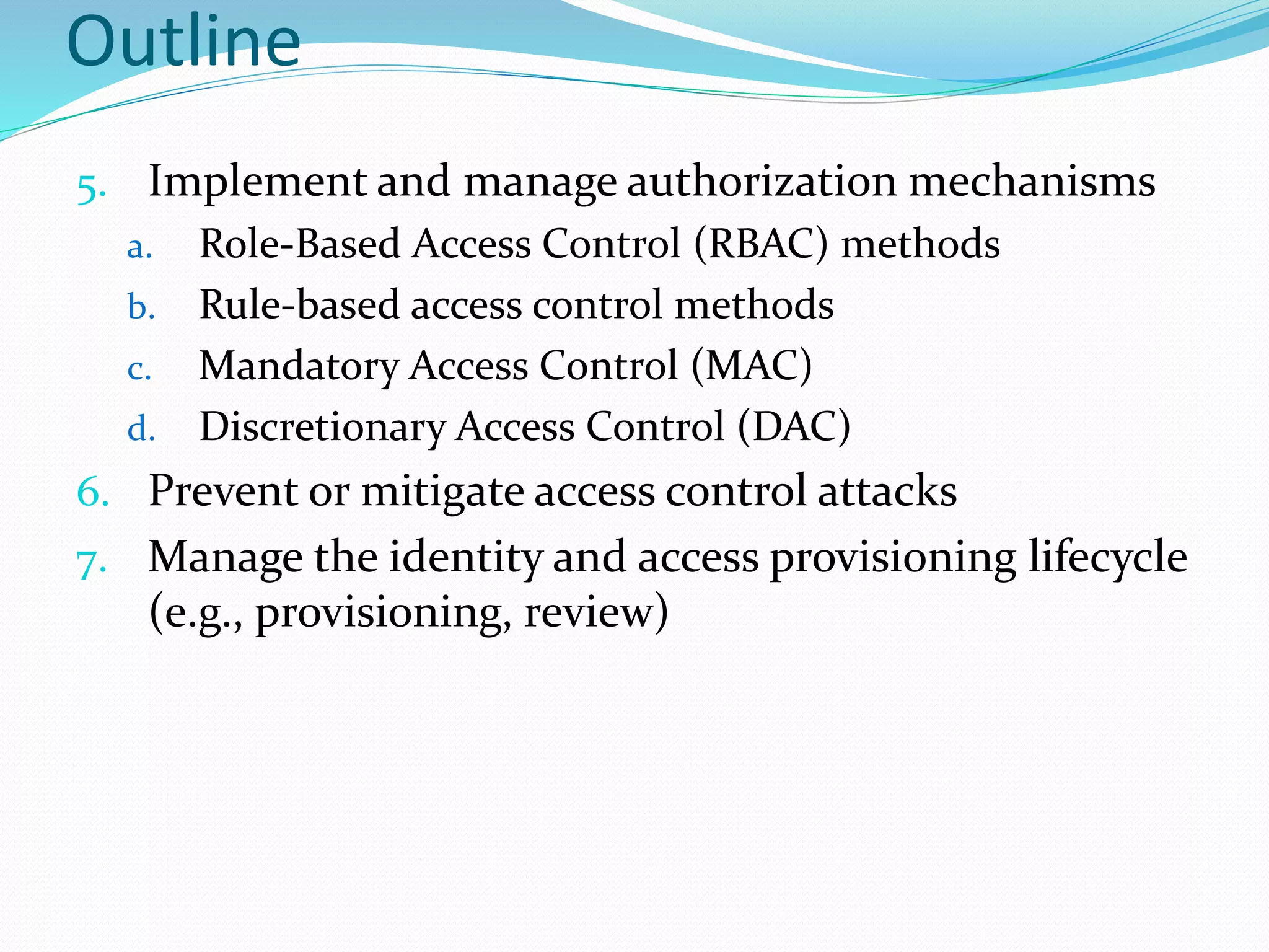 Outline
5. Implement and manage authorization mechanisms
a. Role-Based Access Control (RBAC) methods
b. Rule-based access control methods
c. Mandatory Access Control (MAC)
d. Discretionary Access Control (DAC)
6. Prevent or mitigate access control attacks
7. Manage the identity and access provisioning lifecycle
(e.g., provisioning, review)
 