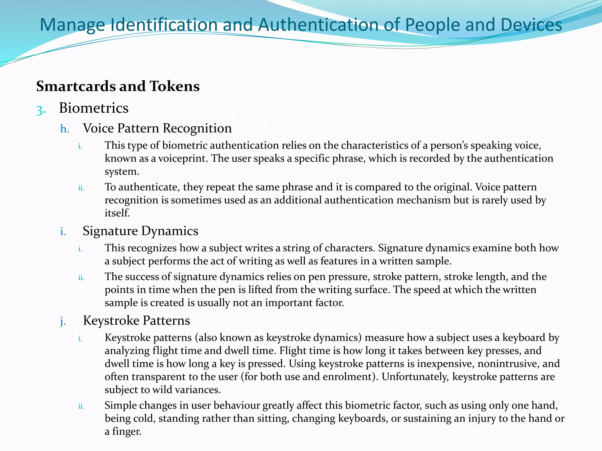 Manage Identification and Authentication of People and Devices
Smartcards and Tokens
3. Biometrics
h. Voice Pattern Recognition
i. This type of biometric authentication relies on the characteristics of a person’s speaking voice,
known as a voiceprint. The user speaks a specific phrase, which is recorded by the authentication
system.
ii. To authenticate, they repeat the same phrase and it is compared to the original. Voice pattern
recognition is sometimes used as an additional authentication mechanism but is rarely used by
itself.
i. Signature Dynamics
i. This recognizes how a subject writes a string of characters. Signature dynamics examine both how
a subject performs the act of writing as well as features in a written sample.
ii. The success of signature dynamics relies on pen pressure, stroke pattern, stroke length, and the
points in time when the pen is lifted from the writing surface. The speed at which the written
sample is created is usually not an important factor.
j. Keystroke Patterns
i. Keystroke patterns (also known as keystroke dynamics) measure how a subject uses a keyboard by
analyzing flight time and dwell time. Flight time is how long it takes between key presses, and
dwell time is how long a key is pressed. Using keystroke patterns is inexpensive, nonintrusive, and
often transparent to the user (for both use and enrolment). Unfortunately, keystroke patterns are
subject to wild variances.
ii. Simple changes in user behaviour greatly affect this biometric factor, such as using only one hand,
being cold, standing rather than sitting, changing keyboards, or sustaining an injury to the hand or
a finger.
 