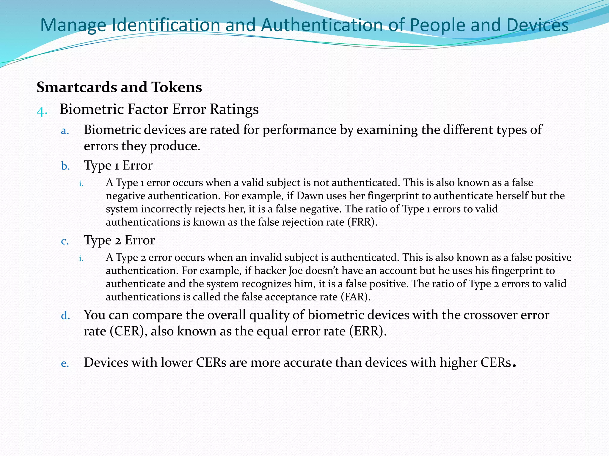 Manage Identification and Authentication of People and Devices
Smartcards and Tokens
4. Biometric Factor Error Ratings
a. Biometric devices are rated for performance by examining the different types of
errors they produce.
b. Type 1 Error
i. A Type 1 error occurs when a valid subject is not authenticated. This is also known as a false
negative authentication. For example, if Dawn uses her fingerprint to authenticate herself but the
system incorrectly rejects her, it is a false negative. The ratio of Type 1 errors to valid
authentications is known as the false rejection rate (FRR).
c. Type 2 Error
i. A Type 2 error occurs when an invalid subject is authenticated. This is also known as a false positive
authentication. For example, if hacker Joe doesn’t have an account but he uses his fingerprint to
authenticate and the system recognizes him, it is a false positive. The ratio of Type 2 errors to valid
authentications is called the false acceptance rate (FAR).
d. You can compare the overall quality of biometric devices with the crossover error
rate (CER), also known as the equal error rate (ERR).
e. Devices with lower CERs are more accurate than devices with higher CERs.
 