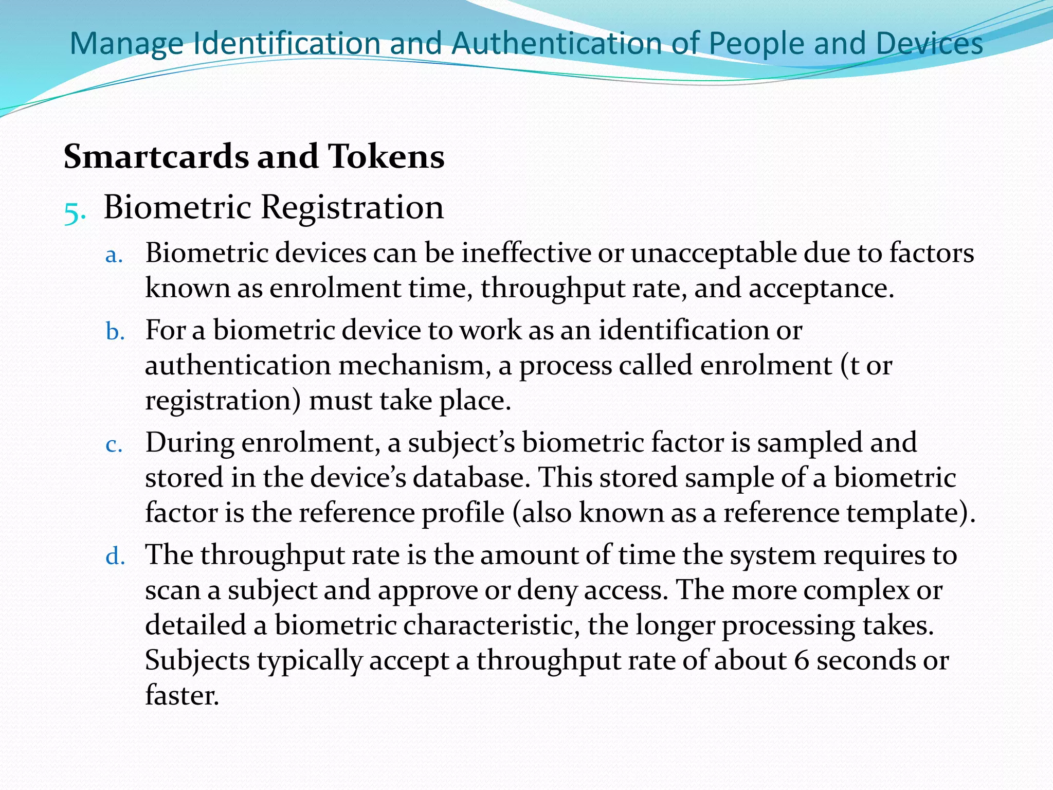 Manage Identification and Authentication of People and Devices
Smartcards and Tokens
5. Biometric Registration
a. Biometric devices can be ineffective or unacceptable due to factors
known as enrolment time, throughput rate, and acceptance.
b. For a biometric device to work as an identification or
authentication mechanism, a process called enrolment (t or
registration) must take place.
c. During enrolment, a subject’s biometric factor is sampled and
stored in the device’s database. This stored sample of a biometric
factor is the reference profile (also known as a reference template).
d. The throughput rate is the amount of time the system requires to
scan a subject and approve or deny access. The more complex or
detailed a biometric characteristic, the longer processing takes.
Subjects typically accept a throughput rate of about 6 seconds or
faster.
 