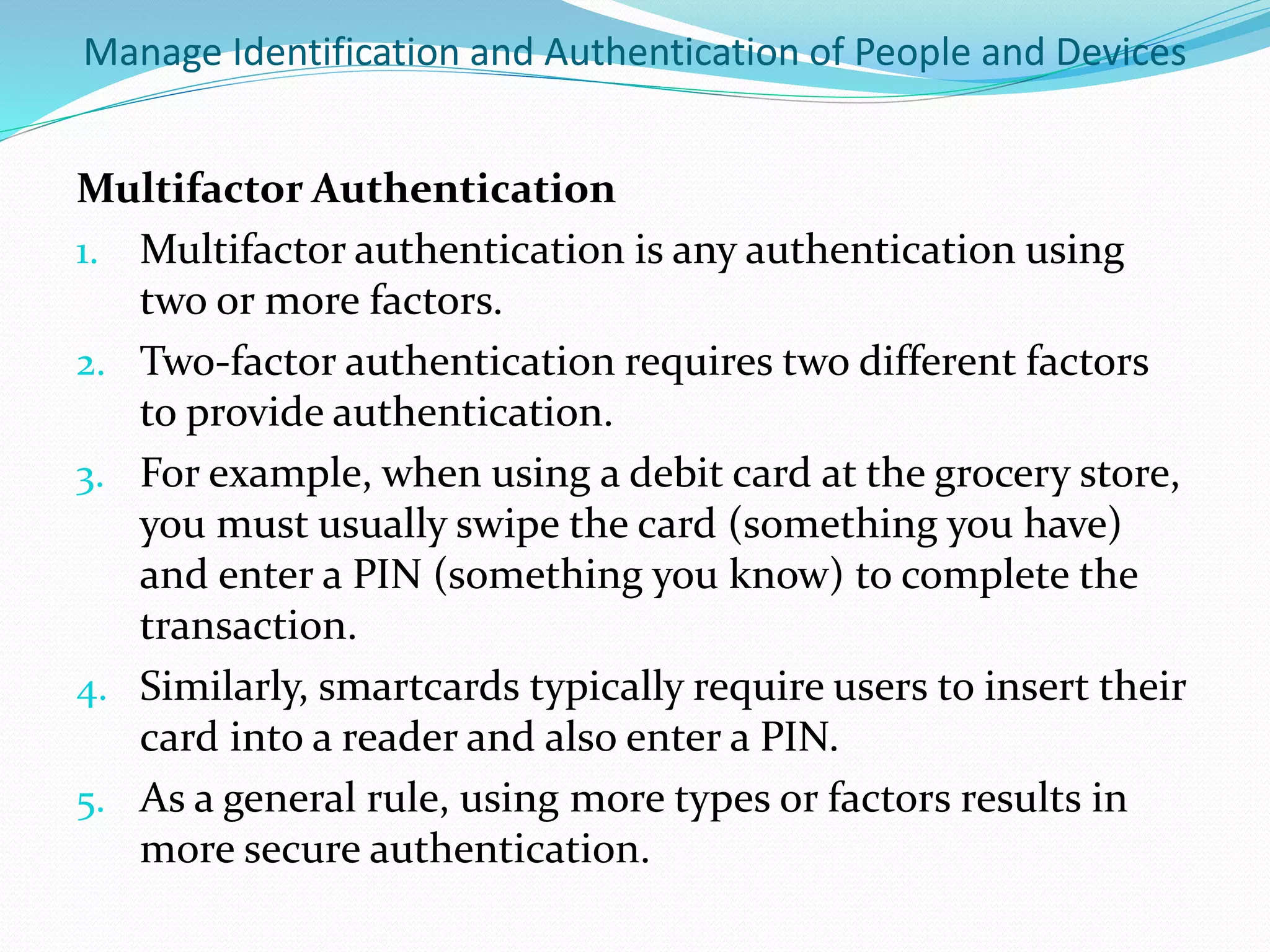 Manage Identification and Authentication of People and Devices
Multifactor Authentication
1. Multifactor authentication is any authentication using
two or more factors.
2. Two-factor authentication requires two different factors
to provide authentication.
3. For example, when using a debit card at the grocery store,
you must usually swipe the card (something you have)
and enter a PIN (something you know) to complete the
transaction.
4. Similarly, smartcards typically require users to insert their
card into a reader and also enter a PIN.
5. As a general rule, using more types or factors results in
more secure authentication.
 