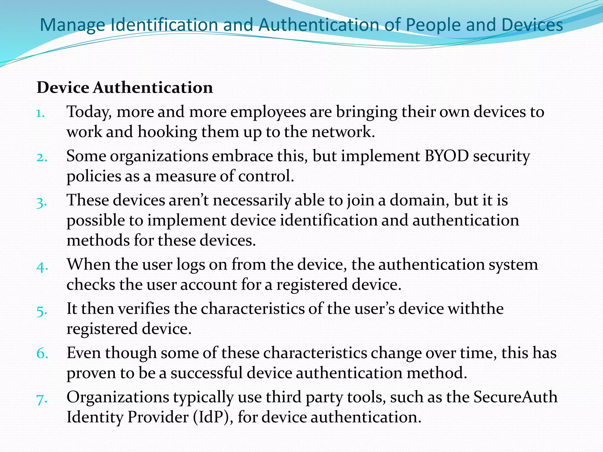 Manage Identification and Authentication of People and Devices
Device Authentication
1. Today, more and more employees are bringing their own devices to
work and hooking them up to the network.
2. Some organizations embrace this, but implement BYOD security
policies as a measure of control.
3. These devices aren’t necessarily able to join a domain, but it is
possible to implement device identification and authentication
methods for these devices.
4. When the user logs on from the device, the authentication system
checks the user account for a registered device.
5. It then verifies the characteristics of the user’s device withthe
registered device.
6. Even though some of these characteristics change over time, this has
proven to be a successful device authentication method.
7. Organizations typically use third party tools, such as the SecureAuth
Identity Provider (IdP), for device authentication.
 
