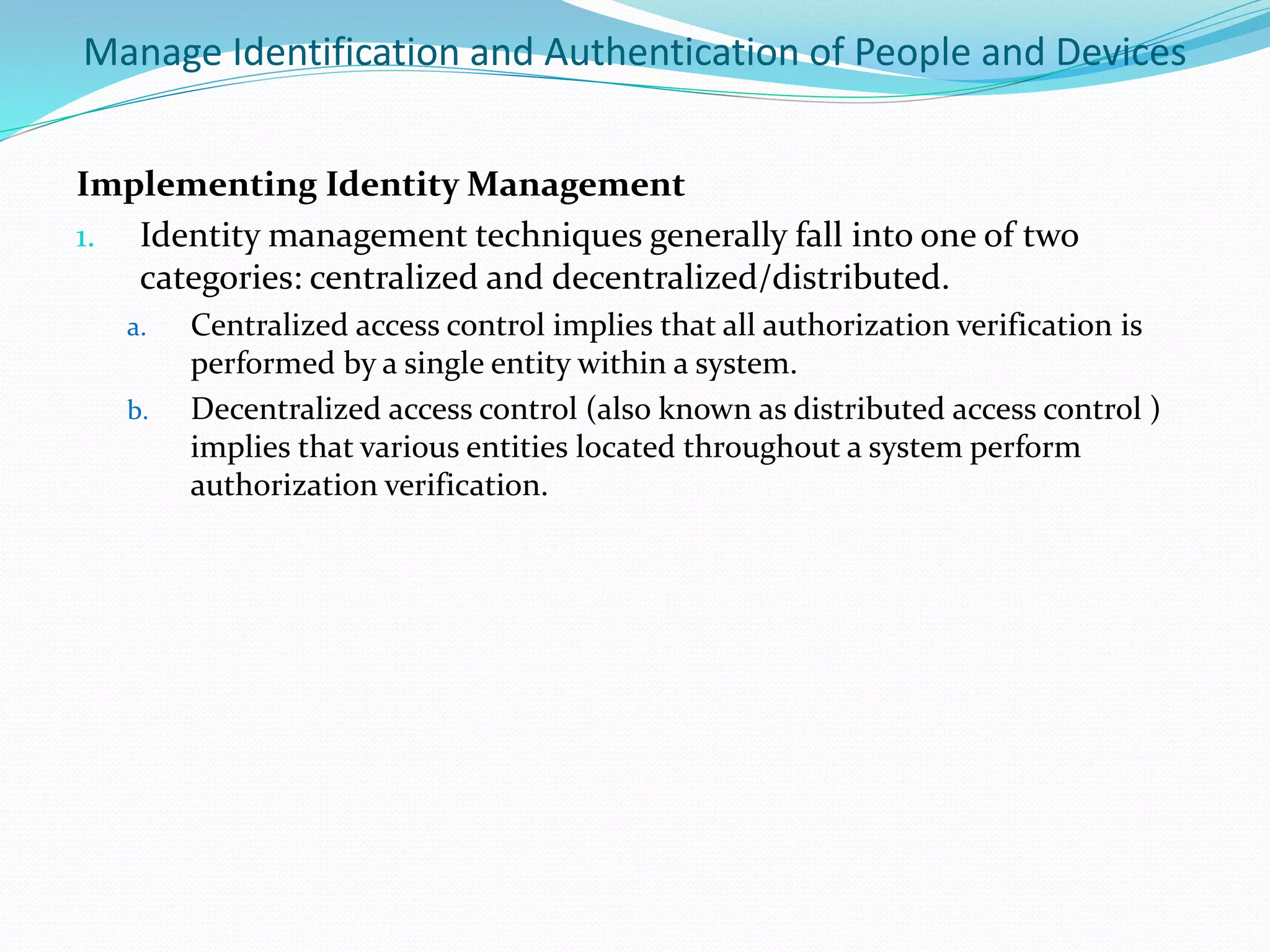 Manage Identification and Authentication of People and Devices
Implementing Identity Management
1. Identity management techniques generally fall into one of two
categories: centralized and decentralized/distributed.
a. Centralized access control implies that all authorization verification is
performed by a single entity within a system.
b. Decentralized access control (also known as distributed access control )
implies that various entities located throughout a system perform
authorization verification.
 