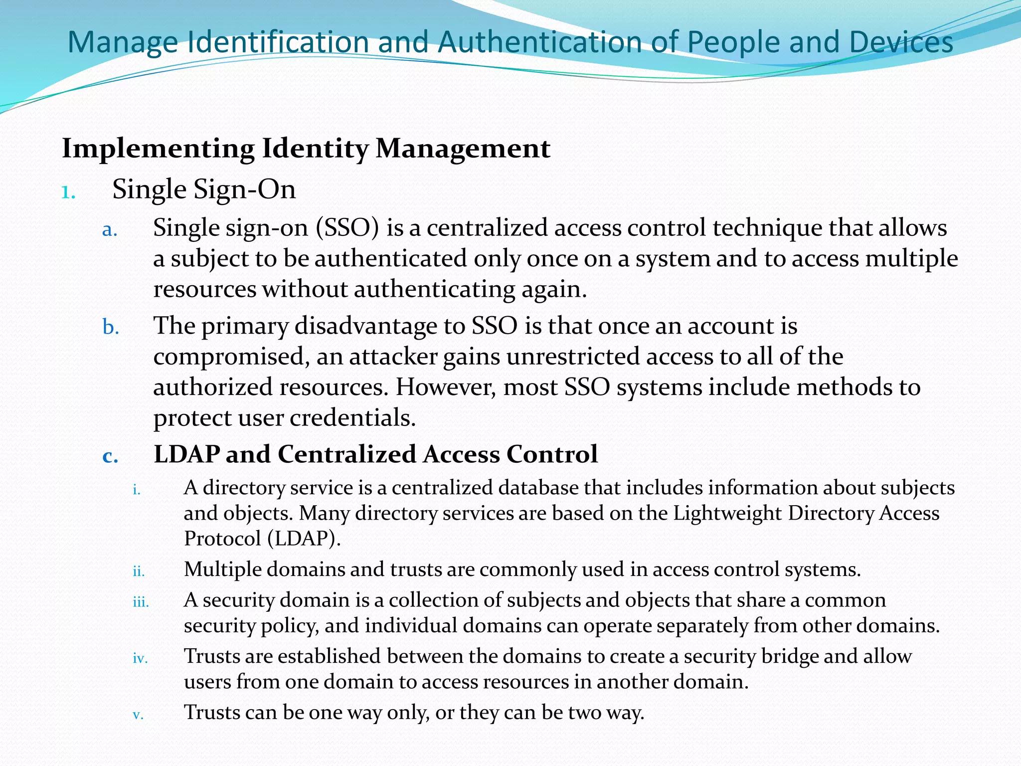 Manage Identification and Authentication of People and Devices
Implementing Identity Management
1. Single Sign-On
a. Single sign-on (SSO) is a centralized access control technique that allows
a subject to be authenticated only once on a system and to access multiple
resources without authenticating again.
b. The primary disadvantage to SSO is that once an account is
compromised, an attacker gains unrestricted access to all of the
authorized resources. However, most SSO systems include methods to
protect user credentials.
c. LDAP and Centralized Access Control
i. A directory service is a centralized database that includes information about subjects
and objects. Many directory services are based on the Lightweight Directory Access
Protocol (LDAP).
ii. Multiple domains and trusts are commonly used in access control systems.
iii. A security domain is a collection of subjects and objects that share a common
security policy, and individual domains can operate separately from other domains.
iv. Trusts are established between the domains to create a security bridge and allow
users from one domain to access resources in another domain.
v. Trusts can be one way only, or they can be two way.
 