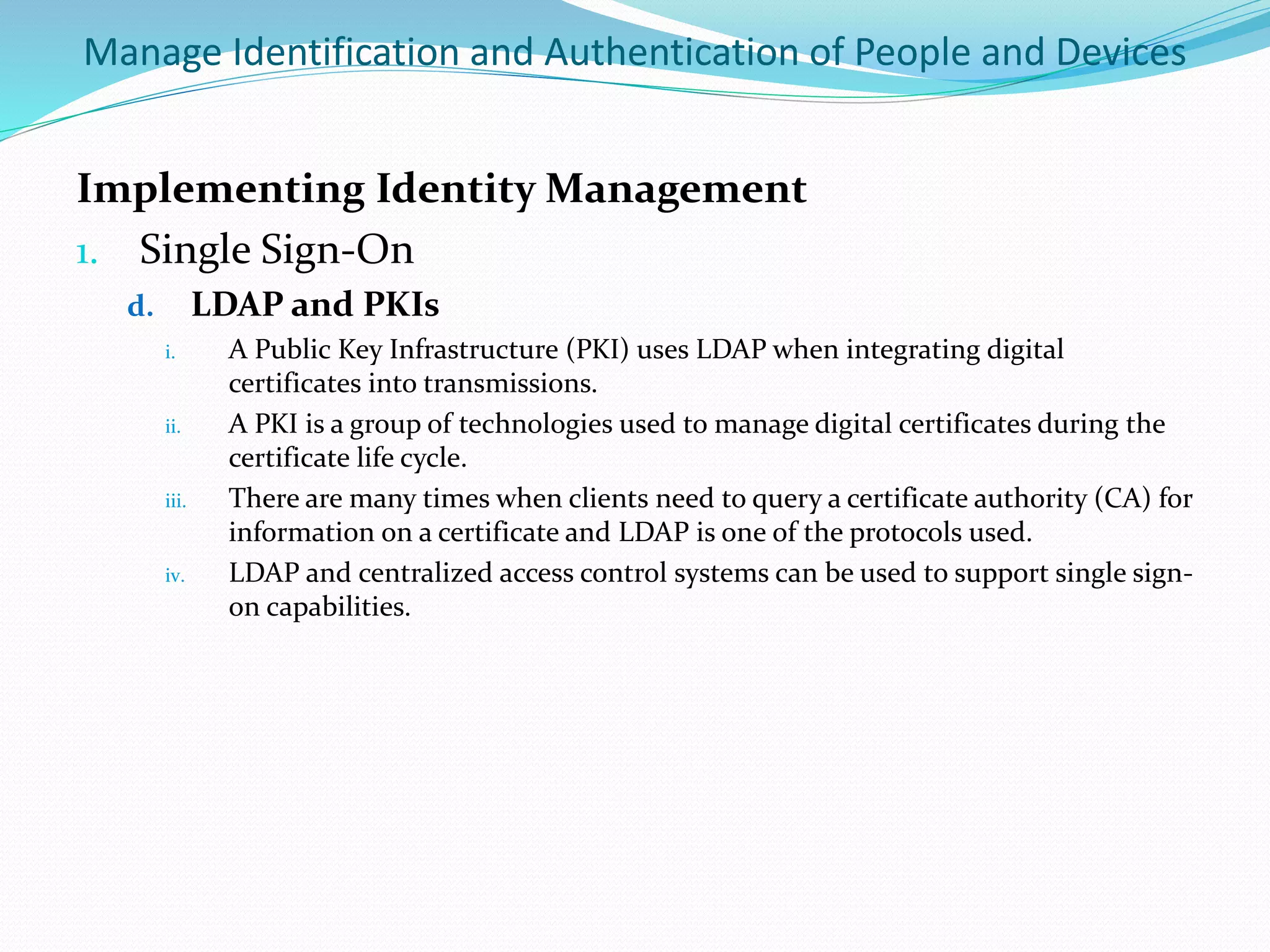 Manage Identification and Authentication of People and Devices
Implementing Identity Management
1. Single Sign-On
d. LDAP and PKIs
i. A Public Key Infrastructure (PKI) uses LDAP when integrating digital
certificates into transmissions.
ii. A PKI is a group of technologies used to manage digital certificates during the
certificate life cycle.
iii. There are many times when clients need to query a certificate authority (CA) for
information on a certificate and LDAP is one of the protocols used.
iv. LDAP and centralized access control systems can be used to support single sign-
on capabilities.
 