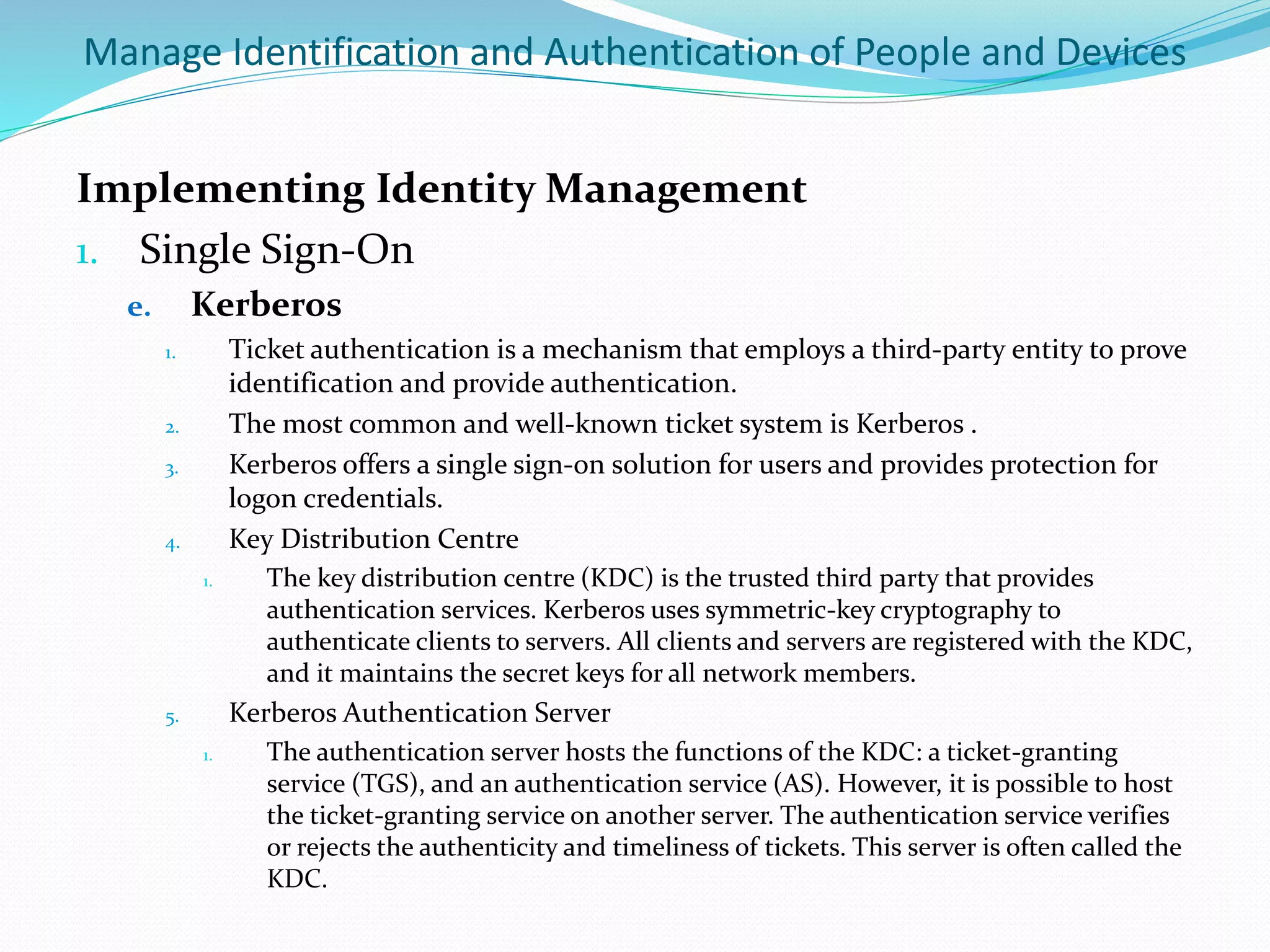 Manage Identification and Authentication of People and Devices
Implementing Identity Management
1. Single Sign-On
e. Kerberos
1. Ticket authentication is a mechanism that employs a third-party entity to prove
identification and provide authentication.
2. The most common and well-known ticket system is Kerberos .
3. Kerberos offers a single sign-on solution for users and provides protection for
logon credentials.
4. Key Distribution Centre
1. The key distribution centre (KDC) is the trusted third party that provides
authentication services. Kerberos uses symmetric-key cryptography to
authenticate clients to servers. All clients and servers are registered with the KDC,
and it maintains the secret keys for all network members.
5. Kerberos Authentication Server
1. The authentication server hosts the functions of the KDC: a ticket-granting
service (TGS), and an authentication service (AS). However, it is possible to host
the ticket-granting service on another server. The authentication service verifies
or rejects the authenticity and timeliness of tickets. This server is often called the
KDC.
 