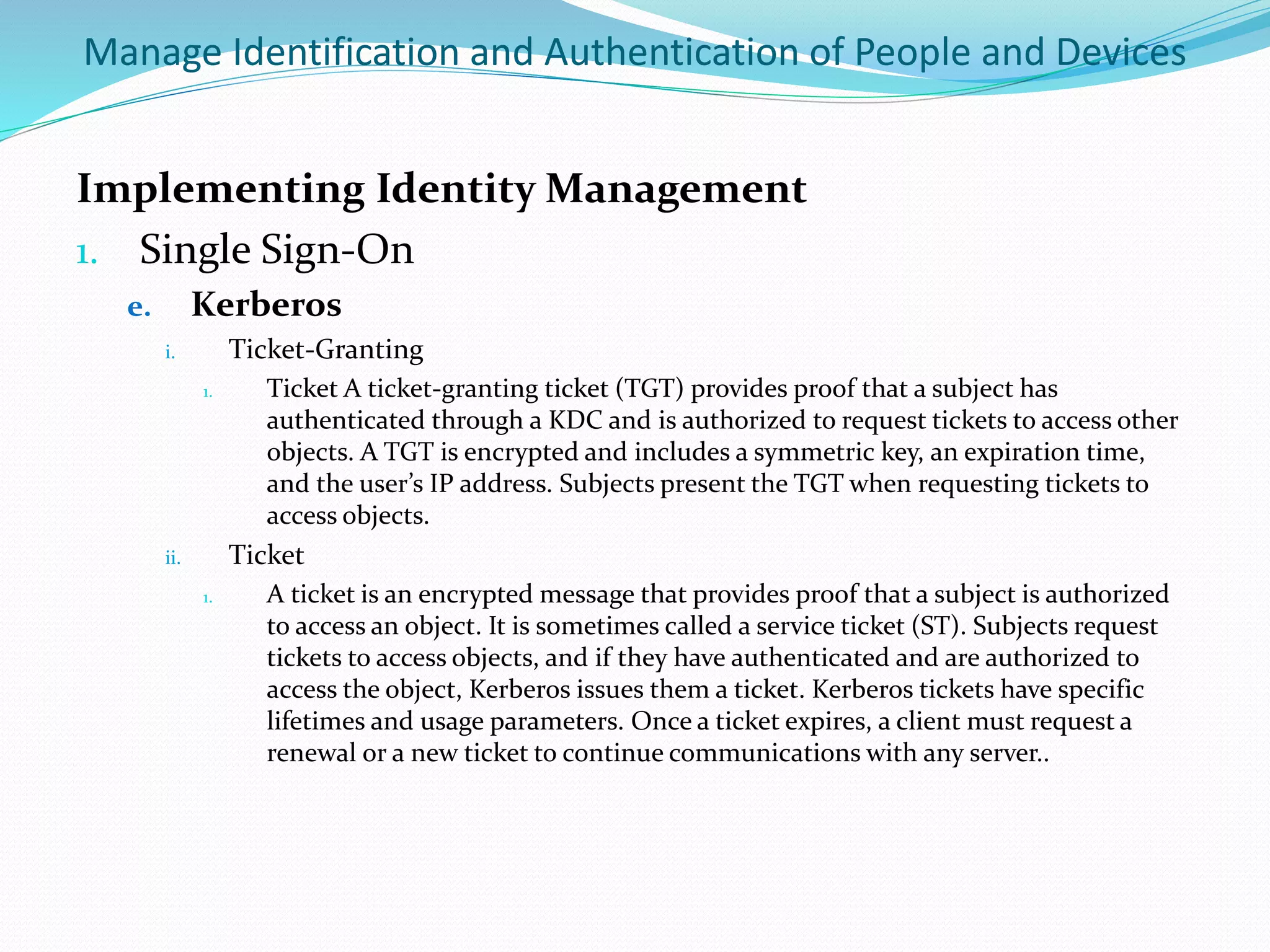 Manage Identification and Authentication of People and Devices
Implementing Identity Management
1. Single Sign-On
e. Kerberos
i. Ticket-Granting
1. Ticket A ticket-granting ticket (TGT) provides proof that a subject has
authenticated through a KDC and is authorized to request tickets to access other
objects. A TGT is encrypted and includes a symmetric key, an expiration time,
and the user’s IP address. Subjects present the TGT when requesting tickets to
access objects.
ii. Ticket
1. A ticket is an encrypted message that provides proof that a subject is authorized
to access an object. It is sometimes called a service ticket (ST). Subjects request
tickets to access objects, and if they have authenticated and are authorized to
access the object, Kerberos issues them a ticket. Kerberos tickets have specific
lifetimes and usage parameters. Once a ticket expires, a client must request a
renewal or a new ticket to continue communications with any server..
 