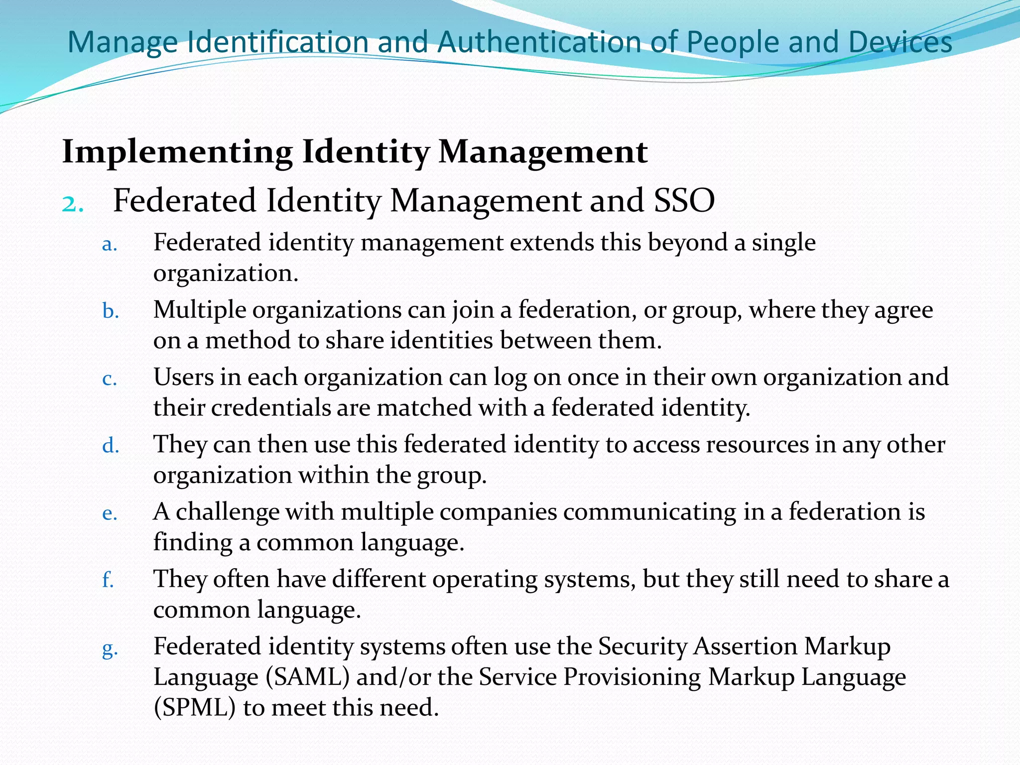 Manage Identification and Authentication of People and Devices
Implementing Identity Management
2. Federated Identity Management and SSO
a. Federated identity management extends this beyond a single
organization.
b. Multiple organizations can join a federation, or group, where they agree
on a method to share identities between them.
c. Users in each organization can log on once in their own organization and
their credentials are matched with a federated identity.
d. They can then use this federated identity to access resources in any other
organization within the group.
e. A challenge with multiple companies communicating in a federation is
finding a common language.
f. They often have different operating systems, but they still need to share a
common language.
g. Federated identity systems often use the Security Assertion Markup
Language (SAML) and/or the Service Provisioning Markup Language
(SPML) to meet this need.
 