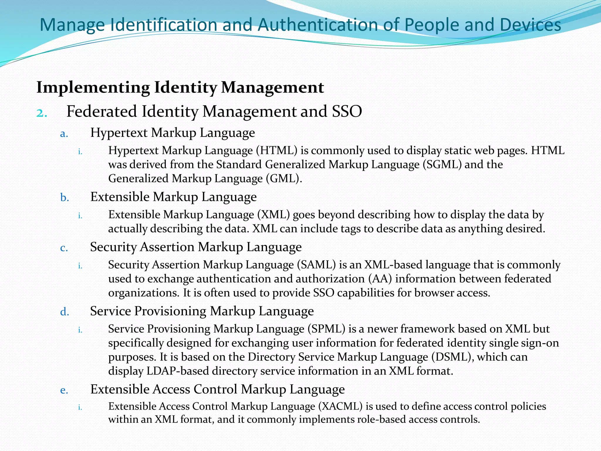 Manage Identification and Authentication of People and Devices
Implementing Identity Management
2. Federated Identity Management and SSO
a. Hypertext Markup Language
i. Hypertext Markup Language (HTML) is commonly used to display static web pages. HTML
was derived from the Standard Generalized Markup Language (SGML) and the
Generalized Markup Language (GML).
b. Extensible Markup Language
i. Extensible Markup Language (XML) goes beyond describing how to display the data by
actually describing the data. XML can include tags to describe data as anything desired.
c. Security Assertion Markup Language
i. Security Assertion Markup Language (SAML) is an XML-based language that is commonly
used to exchange authentication and authorization (AA) information between federated
organizations. It is often used to provide SSO capabilities for browser access.
d. Service Provisioning Markup Language
i. Service Provisioning Markup Language (SPML) is a newer framework based on XML but
specifically designed for exchanging user information for federated identity single sign-on
purposes. It is based on the Directory Service Markup Language (DSML), which can
display LDAP-based directory service information in an XML format.
e. Extensible Access Control Markup Language
i. Extensible Access Control Markup Language (XACML) is used to define access control policies
within an XML format, and it commonly implements role-based access controls.
 