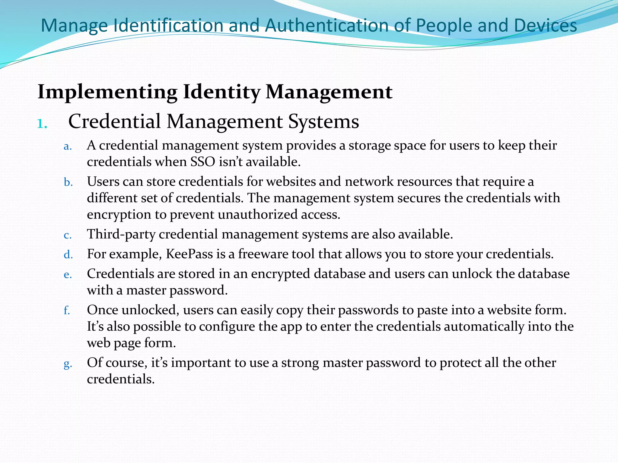 Manage Identification and Authentication of People and Devices
Implementing Identity Management
1. Credential Management Systems
a. A credential management system provides a storage space for users to keep their
credentials when SSO isn’t available.
b. Users can store credentials for websites and network resources that require a
different set of credentials. The management system secures the credentials with
encryption to prevent unauthorized access.
c. Third-party credential management systems are also available.
d. For example, KeePass is a freeware tool that allows you to store your credentials.
e. Credentials are stored in an encrypted database and users can unlock the database
with a master password.
f. Once unlocked, users can easily copy their passwords to paste into a website form.
It’s also possible to configure the app to enter the credentials automatically into the
web page form.
g. Of course, it’s important to use a strong master password to protect all the other
credentials.
 