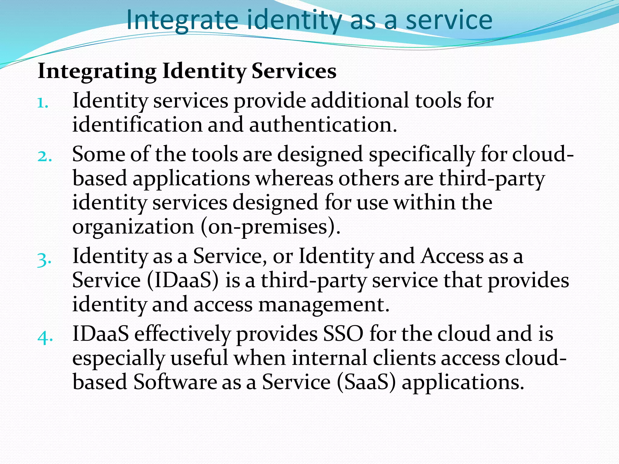 Integrate identity as a service
Integrating Identity Services
1. Identity services provide additional tools for
identification and authentication.
2. Some of the tools are designed specifically for cloud-
based applications whereas others are third-party
identity services designed for use within the
organization (on-premises).
3. Identity as a Service, or Identity and Access as a
Service (IDaaS) is a third-party service that provides
identity and access management.
4. IDaaS effectively provides SSO for the cloud and is
especially useful when internal clients access cloud-
based Software as a Service (SaaS) applications.
 