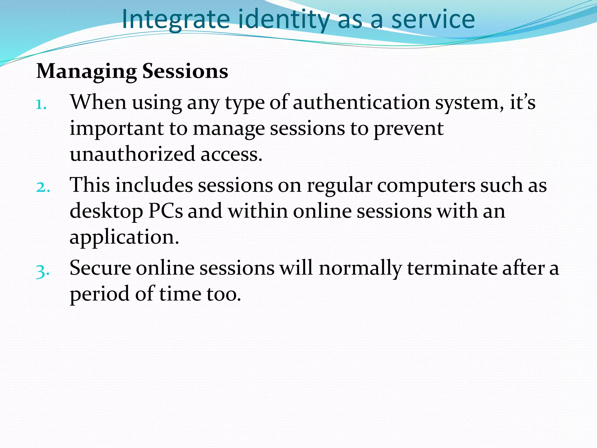 Integrate identity as a service
Managing Sessions
1. When using any type of authentication system, it’s
important to manage sessions to prevent
unauthorized access.
2. This includes sessions on regular computers such as
desktop PCs and within online sessions with an
application.
3. Secure online sessions will normally terminate after a
period of time too.
 