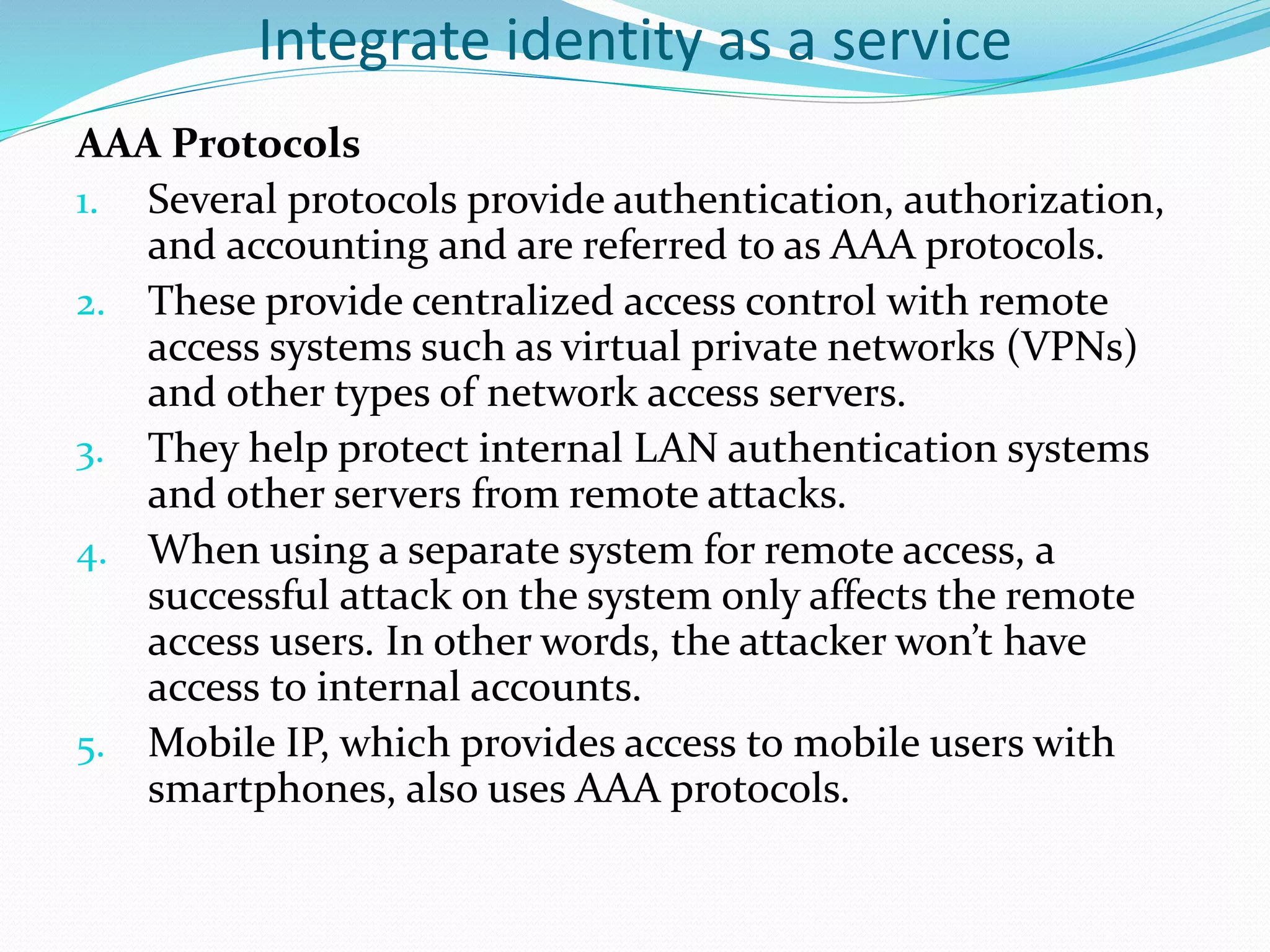 Integrate identity as a service
AAA Protocols
1. Several protocols provide authentication, authorization,
and accounting and are referred to as AAA protocols.
2. These provide centralized access control with remote
access systems such as virtual private networks (VPNs)
and other types of network access servers.
3. They help protect internal LAN authentication systems
and other servers from remote attacks.
4. When using a separate system for remote access, a
successful attack on the system only affects the remote
access users. In other words, the attacker won’t have
access to internal accounts.
5. Mobile IP, which provides access to mobile users with
smartphones, also uses AAA protocols.
 