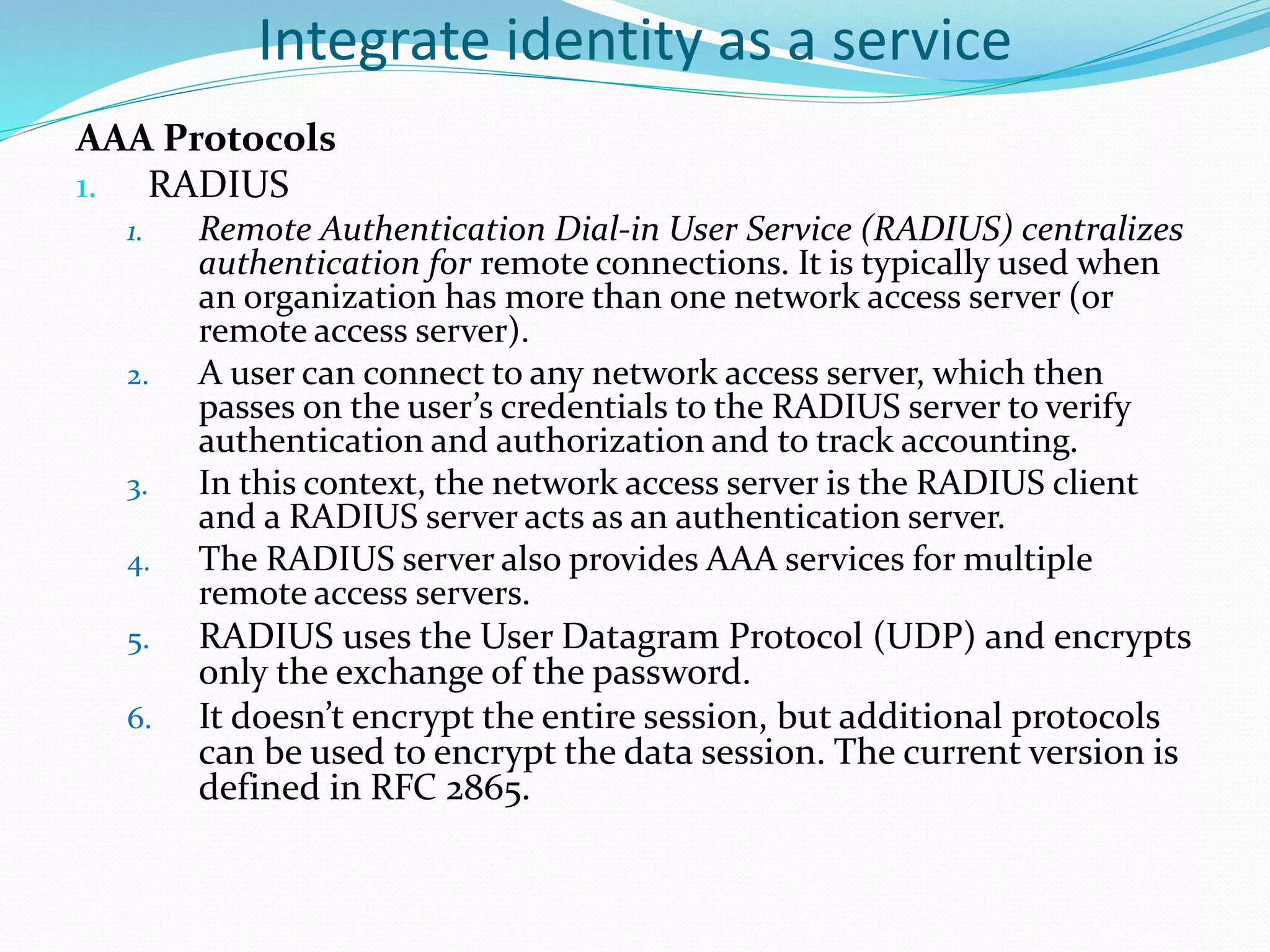 Integrate identity as a service
AAA Protocols
1. RADIUS
1. Remote Authentication Dial-in User Service (RADIUS) centralizes
authentication for remote connections. It is typically used when
an organization has more than one network access server (or
remote access server).
2. A user can connect to any network access server, which then
passes on the user’s credentials to the RADIUS server to verify
authentication and authorization and to track accounting.
3. In this context, the network access server is the RADIUS client
and a RADIUS server acts as an authentication server.
4. The RADIUS server also provides AAA services for multiple
remote access servers.
5. RADIUS uses the User Datagram Protocol (UDP) and encrypts
only the exchange of the password.
6. It doesn’t encrypt the entire session, but additional protocols
can be used to encrypt the data session. The current version is
defined in RFC 2865.
 