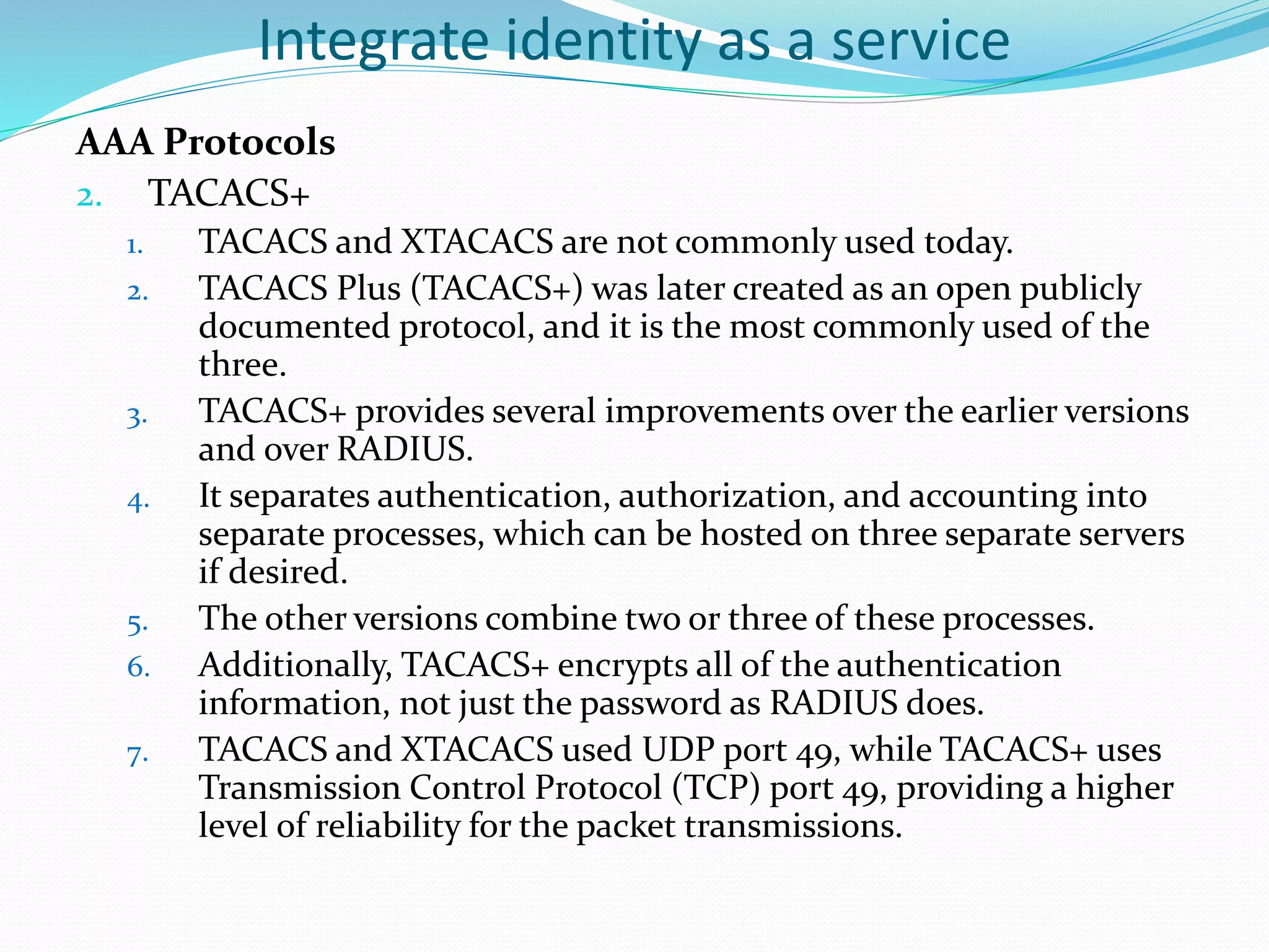 Integrate identity as a service
AAA Protocols
2. TACACS+
1. TACACS and XTACACS are not commonly used today.
2. TACACS Plus (TACACS+) was later created as an open publicly
documented protocol, and it is the most commonly used of the
three.
3. TACACS+ provides several improvements over the earlier versions
and over RADIUS.
4. It separates authentication, authorization, and accounting into
separate processes, which can be hosted on three separate servers
if desired.
5. The other versions combine two or three of these processes.
6. Additionally, TACACS+ encrypts all of the authentication
information, not just the password as RADIUS does.
7. TACACS and XTACACS used UDP port 49, while TACACS+ uses
Transmission Control Protocol (TCP) port 49, providing a higher
level of reliability for the packet transmissions.
 