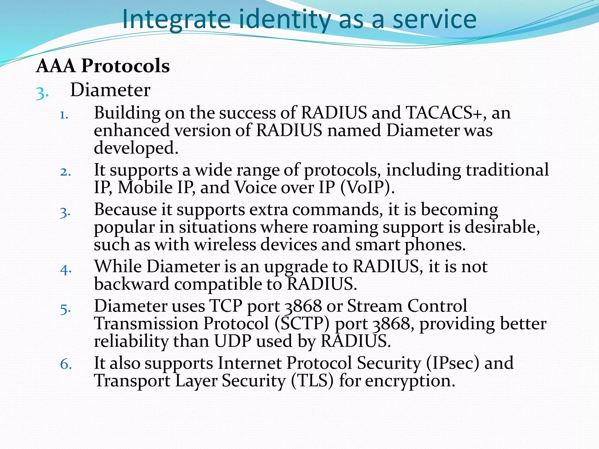 Integrate identity as a service
AAA Protocols
3. Diameter
1. Building on the success of RADIUS and TACACS+, an
enhanced version of RADIUS named Diameter was
developed.
2. It supports a wide range of protocols, including traditional
IP, Mobile IP, and Voice over IP (VoIP).
3. Because it supports extra commands, it is becoming
popular in situations where roaming support is desirable,
such as with wireless devices and smart phones.
4. While Diameter is an upgrade to RADIUS, it is not
backward compatible to RADIUS.
5. Diameter uses TCP port 3868 or Stream Control
Transmission Protocol (SCTP) port 3868, providing better
reliability than UDP used by RADIUS.
6. It also supports Internet Protocol Security (IPsec) and
Transport Layer Security (TLS) for encryption.
 