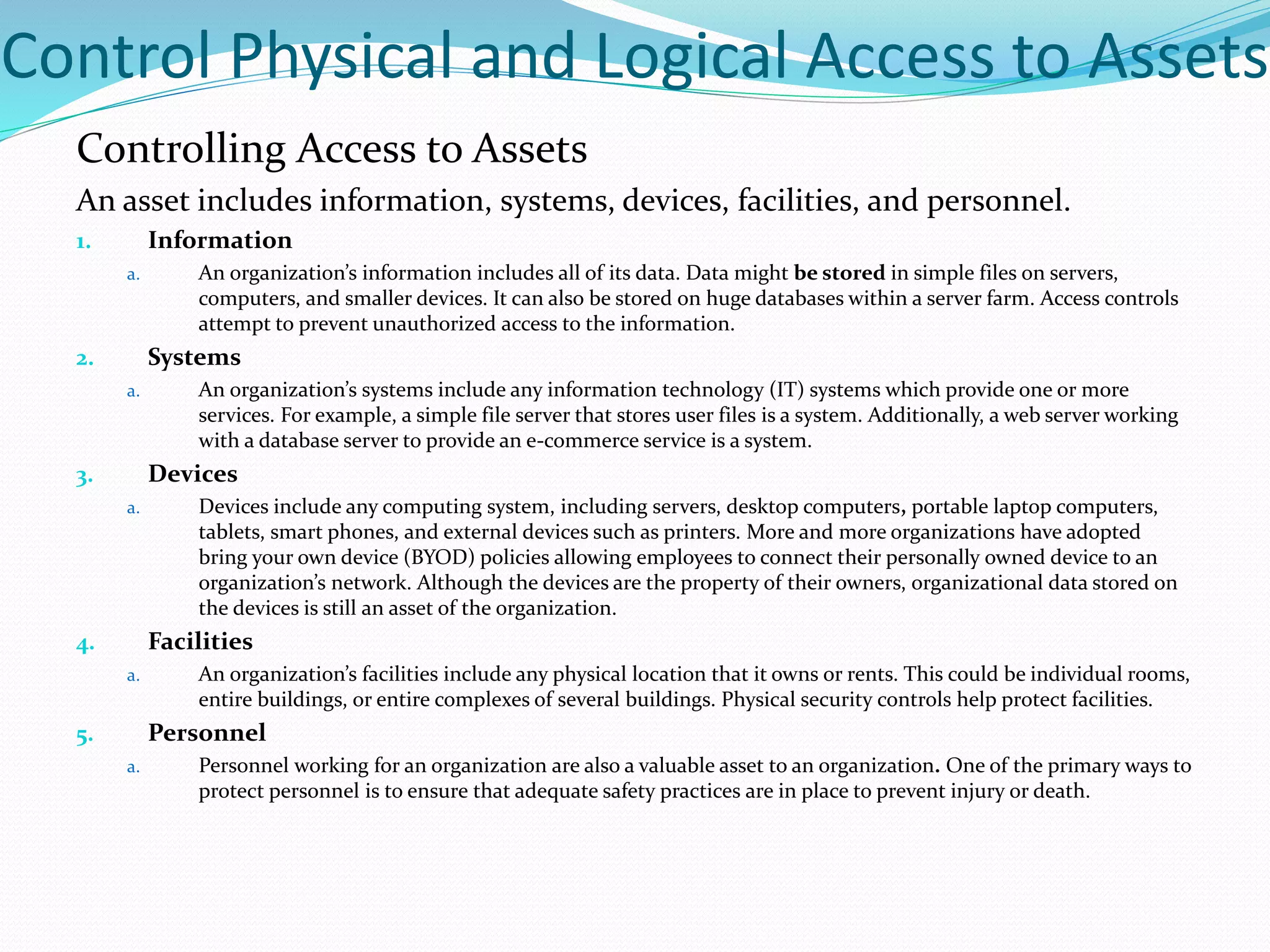 Control Physical and Logical Access to Assets
Controlling Access to Assets
An asset includes information, systems, devices, facilities, and personnel.
1. Information
a. An organization’s information includes all of its data. Data might be stored in simple files on servers,
computers, and smaller devices. It can also be stored on huge databases within a server farm. Access controls
attempt to prevent unauthorized access to the information.
2. Systems
a. An organization’s systems include any information technology (IT) systems which provide one or more
services. For example, a simple file server that stores user files is a system. Additionally, a web server working
with a database server to provide an e-commerce service is a system.
3. Devices
a. Devices include any computing system, including servers, desktop computers, portable laptop computers,
tablets, smart phones, and external devices such as printers. More and more organizations have adopted
bring your own device (BYOD) policies allowing employees to connect their personally owned device to an
organization’s network. Although the devices are the property of their owners, organizational data stored on
the devices is still an asset of the organization.
4. Facilities
a. An organization’s facilities include any physical location that it owns or rents. This could be individual rooms,
entire buildings, or entire complexes of several buildings. Physical security controls help protect facilities.
5. Personnel
a. Personnel working for an organization are also a valuable asset to an organization. One of the primary ways to
protect personnel is to ensure that adequate safety practices are in place to prevent injury or death.
 